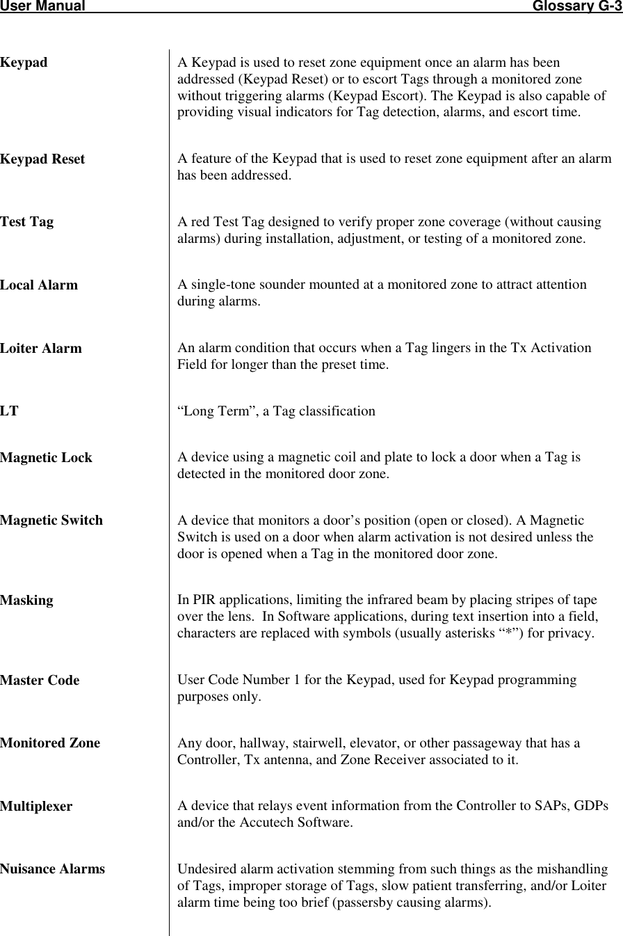 User Manual                                                                                                               Glossary G-3                                                                                                             Keypad   A Keypad is used to reset zone equipment once an alarm has been addressed (Keypad Reset) or to escort Tags through a monitored zone without triggering alarms (Keypad Escort). The Keypad is also capable of providing visual indicators for Tag detection, alarms, and escort time.  Keypad Reset  A feature of the Keypad that is used to reset zone equipment after an alarm has been addressed.   Test Tag  A red Test Tag designed to verify proper zone coverage (without causing alarms) during installation, adjustment, or testing of a monitored zone.   Local Alarm  A single-tone sounder mounted at a monitored zone to attract attention during alarms.   Loiter Alarm  An alarm condition that occurs when a Tag lingers in the Tx Activation Field for longer than the preset time.  LT  “Long Term”, a Tag classification  Magnetic Lock  A device using a magnetic coil and plate to lock a door when a Tag is detected in the monitored door zone.   Magnetic Switch  A device that monitors a door’s position (open or closed). A Magnetic Switch is used on a door when alarm activation is not desired unless the door is opened when a Tag in the monitored door zone.   Masking  In PIR applications, limiting the infrared beam by placing stripes of tape over the lens.  In Software applications, during text insertion into a field, characters are replaced with symbols (usually asterisks “*”) for privacy.  Master Code  User Code Number 1 for the Keypad, used for Keypad programming purposes only.  Monitored Zone  Any door, hallway, stairwell, elevator, or other passageway that has a Controller, Tx antenna, and Zone Receiver associated to it.  Multiplexer  A device that relays event information from the Controller to SAPs, GDPs and/or the Accutech Software.  Nuisance Alarms  Undesired alarm activation stemming from such things as the mishandling of Tags, improper storage of Tags, slow patient transferring, and/or Loiter alarm time being too brief (passersby causing alarms).  