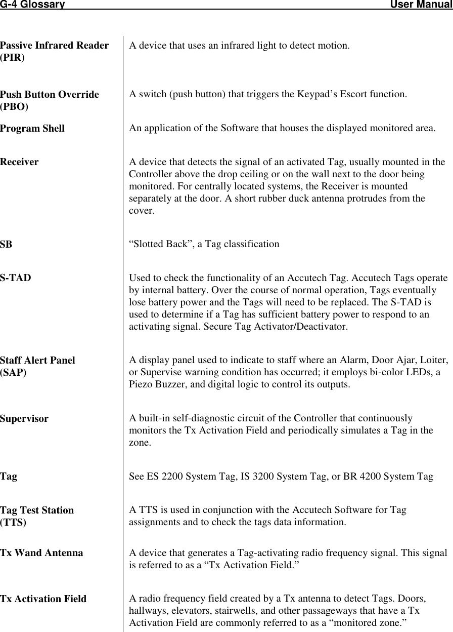 G-4 Glossary                                                                                                               User Manual Passive Infrared Reader (PIR) A device that uses an infrared light to detect motion.    Push Button Override (PBO) A switch (push button) that triggers the Keypad’s Escort function.   Program Shell  An application of the Software that houses the displayed monitored area.   Receiver  A device that detects the signal of an activated Tag, usually mounted in the Controller above the drop ceiling or on the wall next to the door being monitored. For centrally located systems, the Receiver is mounted separately at the door. A short rubber duck antenna protrudes from the cover.  SB  “Slotted Back”, a Tag classification  S-TAD    Used to check the functionality of an Accutech Tag. Accutech Tags operate by internal battery. Over the course of normal operation, Tags eventually lose battery power and the Tags will need to be replaced. The S-TAD is used to determine if a Tag has sufficient battery power to respond to an activating signal. Secure Tag Activator/Deactivator.  Staff Alert Panel  (SAP) A display panel used to indicate to staff where an Alarm, Door Ajar, Loiter, or Supervise warning condition has occurred; it employs bi-color LEDs, a Piezo Buzzer, and digital logic to control its outputs.  Supervisor  A built-in self-diagnostic circuit of the Controller that continuously monitors the Tx Activation Field and periodically simulates a Tag in the zone.  Tag  See ES 2200 System Tag, IS 3200 System Tag, or BR 4200 System Tag  Tag Test Station  (TTS) A TTS is used in conjunction with the Accutech Software for Tag assignments and to check the tags data information.   Tx Wand Antenna  A device that generates a Tag-activating radio frequency signal. This signal is referred to as a “Tx Activation Field.”   Tx Activation Field  A radio frequency field created by a Tx antenna to detect Tags. Doors, hallways, elevators, stairwells, and other passageways that have a Tx Activation Field are commonly referred to as a “monitored zone.”  