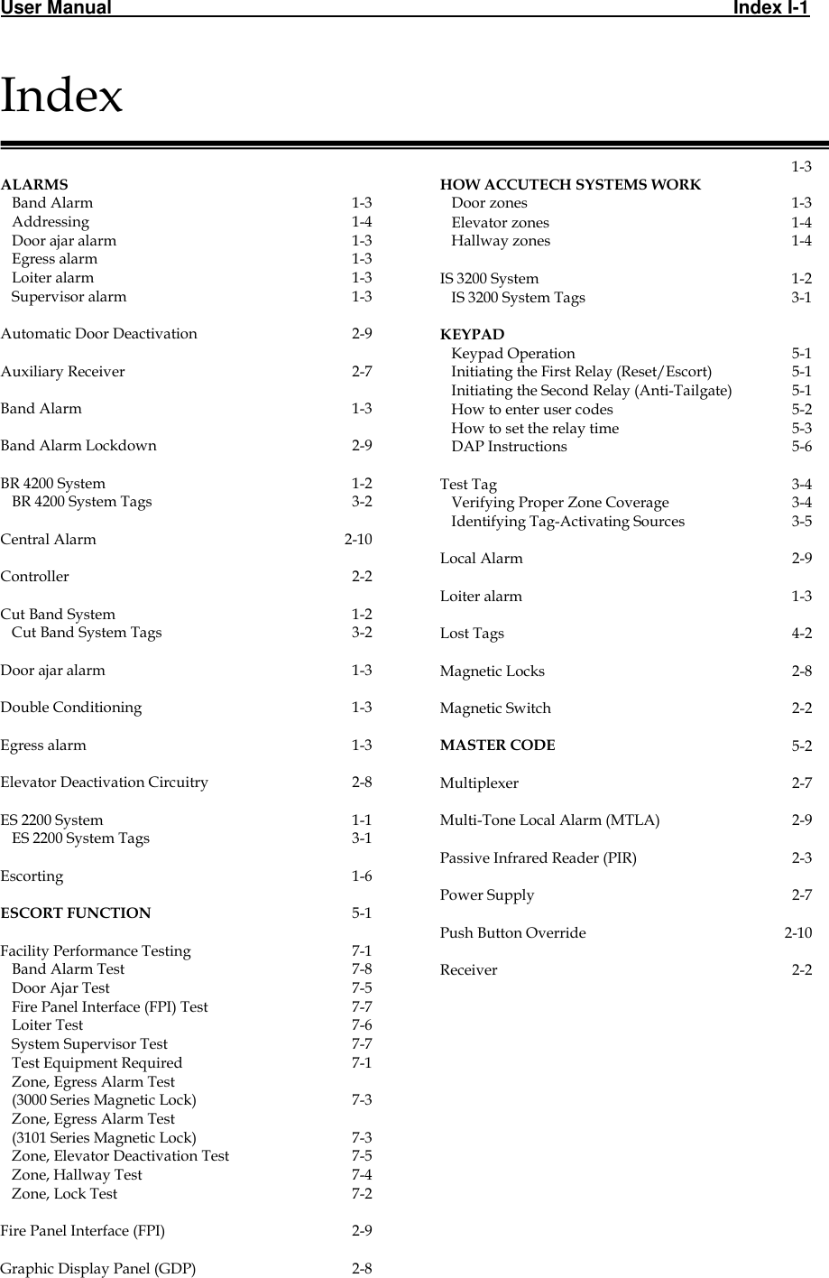 User Manual                                                                                                                       Index I-1                                                                                                                     Index   ALARMS     Band Alarm 1-3    Addressing 1-4    Door ajar alarm 1-3    Egress alarm 1-3    Loiter alarm 1-3    Supervisor alarm 1-3   Automatic Door Deactivation 2-9   Auxiliary Receiver 2-7   Band Alarm 1-3   Band Alarm Lockdown 2-9   BR 4200 System 1-2    BR 4200 System Tags 3-2   Central Alarm 2-10   Controller  2-2   Cut Band System 1-2    Cut Band System Tags 3-2      Door ajar alarm 1-3   Double Conditioning 1-3   Egress alarm 1-3   Elevator Deactivation Circuitry 2-8   ES 2200 System 1-1    ES 2200 System Tags 3-1   Escorting 1-6   ESCORT FUNCTION 5-1   Facility Performance Testing 7-1    Band Alarm Test 7-8    Door Ajar Test 7-5    Fire Panel Interface (FPI) Test 7-7    Loiter Test 7-6    System Supervisor Test 7-7    Test Equipment Required 7-1    Zone, Egress Alarm Test     (3000 Series Magnetic Lock)  7-3    Zone, Egress Alarm Test     (3101 Series Magnetic Lock)  7-3    Zone, Elevator Deactivation Test 7-5    Zone, Hallway Test  7-4    Zone, Lock Test 7-2   Fire Panel Interface (FPI) 2-9   Graphic Display Panel (GDP)  2-8          HOW ACCUTECH SYSTEMS WORK 1-3    Door zones 1-3    Elevator zones 1-4    Hallway zones 1-4   IS 3200 System 1-2    IS 3200 System Tags 3-1   KEYPAD     Keypad Operation 5-1    Initiating the First Relay (Reset/Escort) 5-1    Initiating the Second Relay (Anti-Tailgate) 5-1    How to enter user codes 5-2    How to set the relay time 5-3    DAP Instructions 5-6   Test Tag 3-4    Verifying Proper Zone Coverage 3-4    Identifying Tag-Activating Sources 3-5   Local Alarm 2-9   Loiter alarm 1-3   Lost Tags 4-2   Magnetic Locks 2-8   Magnetic Switch 2-2   MASTER CODE 5-2   Multiplexer 2-7   Multi-Tone Local Alarm (MTLA) 2-9   Passive Infrared Reader (PIR) 2-3   Power Supply 2-7   Push Button Override 2-10   Receiver 2-2 