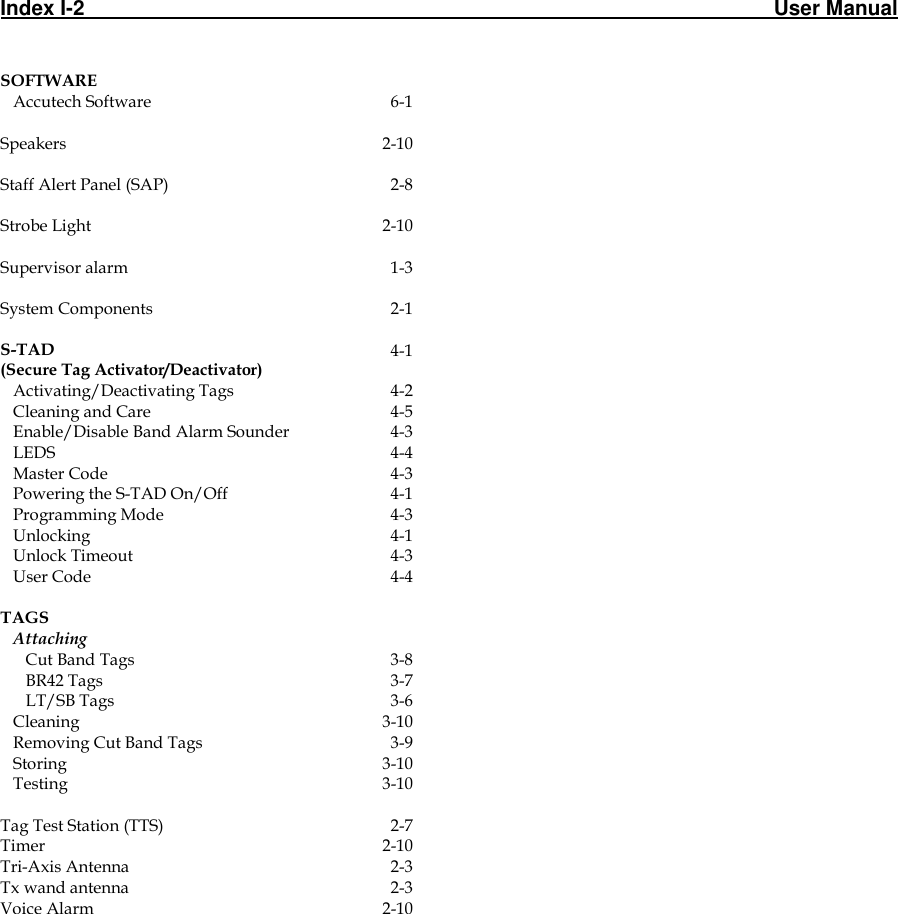 Index I-2                                                                                                                       User Manual                                                                                             SOFTWARE     Accutech Software 6-1   Speakers 2-10   Staff Alert Panel (SAP) 2-8   Strobe Light 2-10   Supervisor alarm 1-3   System Components 2-1   S-TAD  (Secure Tag Activator/Deactivator) 4-1    Activating/Deactivating Tags 4-2    Cleaning and Care 4-5    Enable/Disable Band Alarm Sounder 4-3    LEDS 4-4    Master Code 4-3    Powering the S-TAD On/Off 4-1    Programming Mode 4-3    Unlocking 4-1    Unlock Timeout 4-3    User Code 4-4   TAGS     Attaching        Cut Band Tags 3-8       BR42 Tags 3-7       LT/SB Tags 3-6    Cleaning  3-10    Removing Cut Band Tags 3-9    Storing  3-10    Testing 3-10   Tag Test Station (TTS) 2-7 Timer 2-10 Tri-Axis Antenna 2-3 Tx wand antenna 2-3 Voice Alarm 2-10  
