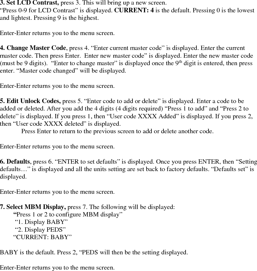   3. Set LCD Contrast, press 3. This will bring up a new screen.  “Press 0-9 for LCD Contrast” is displayed. CURRENT: 4 is the default. Pressing 0 is the lowest and lightest. Pressing 9 is the highest.   Enter-Enter returns you to the menu screen.  4. Change Master Code, press 4. “Enter current master code” is displayed. Enter the current master code. Then press Enter.  Enter new master code” is displayed. Enter the new master code (must be 9 digits).  “Enter to change master” is displayed once the 9th digit is entered, then press enter. “Master code changed” will be displayed.   Enter-Enter returns you to the menu screen.  5. Edit Unlock Codes, press 5. “Enter code to add or delete” is displayed. Enter a code to be added or deleted. After you add the 4 digits (4 digits required) “Press 1 to add” and “Press 2 to delete” is displayed. If you press 1, then “User code XXXX Added” is displayed. If you press 2, then “User code XXXX deleted” is displayed. Press Enter to return to the previous screen to add or delete another code.   Enter-Enter returns you to the menu screen.  6. Defaults, press 6. “ENTER to set defaults” is displayed. Once you press ENTER, then “Setting defaults…” is displayed and all the units setting are set back to factory defaults. “Defaults set” is displayed.   Enter-Enter returns you to the menu screen.  7. Select MBM Display, press 7. The following will be displayed:  “Press 1 or 2 to configure MBM display”  “1. Display BABY”   “2. Display PEDS” “CURRENT: BABY”  BABY is the default. Press 2, “PEDS will then be the setting displayed.   Enter-Enter returns you to the menu screen.                                                                                                                                                                                                                                        