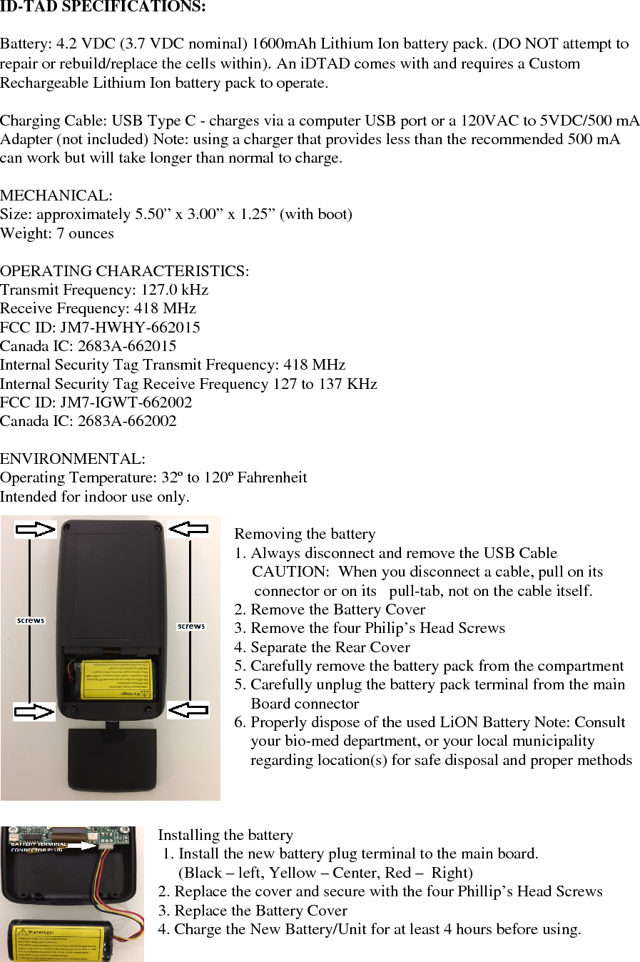   ID-TAD SPECIFICATIONS:  Battery: 4.2 VDC (3.7 VDC nominal) 1600mAh Lithium Ion battery pack. (DO NOT attempt to repair or rebuild/replace the cells within). An iDTAD comes with and requires a Custom Rechargeable Lithium Ion battery pack to operate.  Charging Cable: USB Type C - charges via a computer USB port or a 120VAC to 5VDC/500 mA Adapter (not included) Note: using a charger that provides less than the recommended 500 mA can work but will take longer than normal to charge.   MECHANICAL: Size: approximately 5.50” x 3.00” x 1.25” (with boot) Weight: 7 ounces  OPERATING CHARACTERISTICS: Transmit Frequency: 127.0 kHz Receive Frequency: 418 MHz FCC ID: JM7-HWHY-662015 Canada IC: 2683A-662015 Internal Security Tag Transmit Frequency: 418 MHz Internal Security Tag Receive Frequency 127 to 137 KHz FCC ID: JM7-IGWT-662002 Canada IC: 2683A-662002  ENVIRONMENTAL: Operating Temperature: 32º to 120º Fahrenheit Intended for indoor use only.  Removing the battery  1. Always disconnect and remove the USB Cable      CAUTION:  When you disconnect a cable, pull on its        connector or on its   pull-tab, not on the cable itself. 2. Remove the Battery Cover 3. Remove the four Philip’s Head Screws  4. Separate the Rear Cover  5. Carefully remove the battery pack from the compartment 5. Carefully unplug the battery pack terminal from the main     Board connector 6. Properly dispose of the used LiON Battery Note: Consult       your bio-med department, or your local municipality       regarding location(s) for safe disposal and proper methods     Installing the battery  1. Install the new battery plug terminal to the main board.       (Black – left, Yellow – Center, Red –  Right) 2. Replace the cover and secure with the four Phillip’s Head Screws 3. Replace the Battery Cover 4. Charge the New Battery/Unit for at least 4 hours before using.     