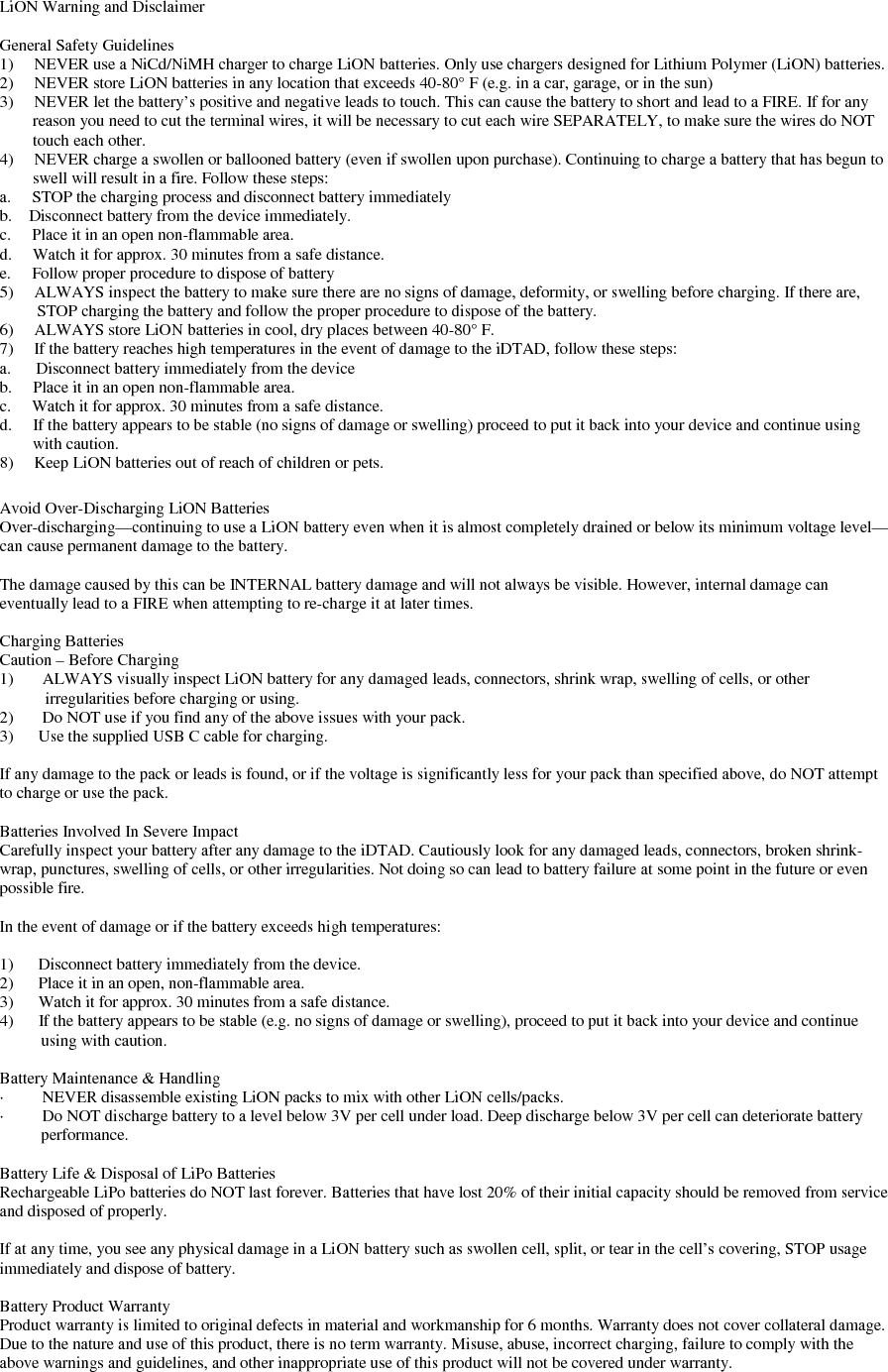   LiON Warning and Disclaimer  General Safety Guidelines 1)     NEVER use a NiCd/NiMH charger to charge LiON batteries. Only use chargers designed for Lithium Polymer (LiON) batteries. 2)     NEVER store LiON batteries in any location that exceeds 40-80° F (e.g. in a car, garage, or in the sun) 3)     NEVER let the battery’s positive and negative leads to touch. This can cause the battery to short and lead to a FIRE. If for any             reason you need to cut the terminal wires, it will be necessary to cut each wire SEPARATELY, to make sure the wires do NOT          touch each other. 4)     NEVER charge a swollen or ballooned battery (even if swollen upon purchase). Continuing to charge a battery that has begun to          swell will result in a fire. Follow these steps: a.     STOP the charging process and disconnect battery immediately b.    Disconnect battery from the device immediately. c.     Place it in an open non-flammable area. d.     Watch it for approx. 30 minutes from a safe distance. e.     Follow proper procedure to dispose of battery 5)     ALWAYS inspect the battery to make sure there are no signs of damage, deformity, or swelling before charging. If there are,           STOP charging the battery and follow the proper procedure to dispose of the battery. 6)     ALWAYS store LiON batteries in cool, dry places between 40-80° F. 7)     If the battery reaches high temperatures in the event of damage to the iDTAD, follow these steps:  a.      Disconnect battery immediately from the device b.     Place it in an open non-flammable area. c.     Watch it for approx. 30 minutes from a safe distance. d.     If the battery appears to be stable (no signs of damage or swelling) proceed to put it back into your device and continue using          with caution. 8)     Keep LiON batteries out of reach of children or pets.  Avoid Over-Discharging LiON Batteries Over-discharging—continuing to use a LiON battery even when it is almost completely drained or below its minimum voltage level—can cause permanent damage to the battery.  The damage caused by this can be INTERNAL battery damage and will not always be visible. However, internal damage can eventually lead to a FIRE when attempting to re-charge it at later times.  Charging Batteries Caution – Before Charging 1)       ALWAYS visually inspect LiON battery for any damaged leads, connectors, shrink wrap, swelling of cells, or other                irregularities before charging or using. 2)       Do NOT use if you find any of the above issues with your pack. 3)      Use the supplied USB C cable for charging.  If any damage to the pack or leads is found, or if the voltage is significantly less for your pack than specified above, do NOT attempt to charge or use the pack.   Batteries Involved In Severe Impact Carefully inspect your battery after any damage to the iDTAD. Cautiously look for any damaged leads, connectors, broken shrink-wrap, punctures, swelling of cells, or other irregularities. Not doing so can lead to battery failure at some point in the future or even possible fire.  In the event of damage or if the battery exceeds high temperatures:  1)      Disconnect battery immediately from the device. 2)      Place it in an open, non-flammable area. 3)      Watch it for approx. 30 minutes from a safe distance. 4)      If the battery appears to be stable (e.g. no signs of damage or swelling), proceed to put it back into your device and continue             using with caution.  Battery Maintenance &amp; Handling ·         NEVER disassemble existing LiON packs to mix with other LiON cells/packs.  ·         Do NOT discharge battery to a level below 3V per cell under load. Deep discharge below 3V per cell can deteriorate battery             performance.  Battery Life &amp; Disposal of LiPo Batteries Rechargeable LiPo batteries do NOT last forever. Batteries that have lost 20% of their initial capacity should be removed from service and disposed of properly.  If at any time, you see any physical damage in a LiON battery such as swollen cell, split, or tear in the cell’s covering, STOP usage immediately and dispose of battery.  Battery Product Warranty Product warranty is limited to original defects in material and workmanship for 6 months. Warranty does not cover collateral damage. Due to the nature and use of this product, there is no term warranty. Misuse, abuse, incorrect charging, failure to comply with the above warnings and guidelines, and other inappropriate use of this product will not be covered under warranty. 