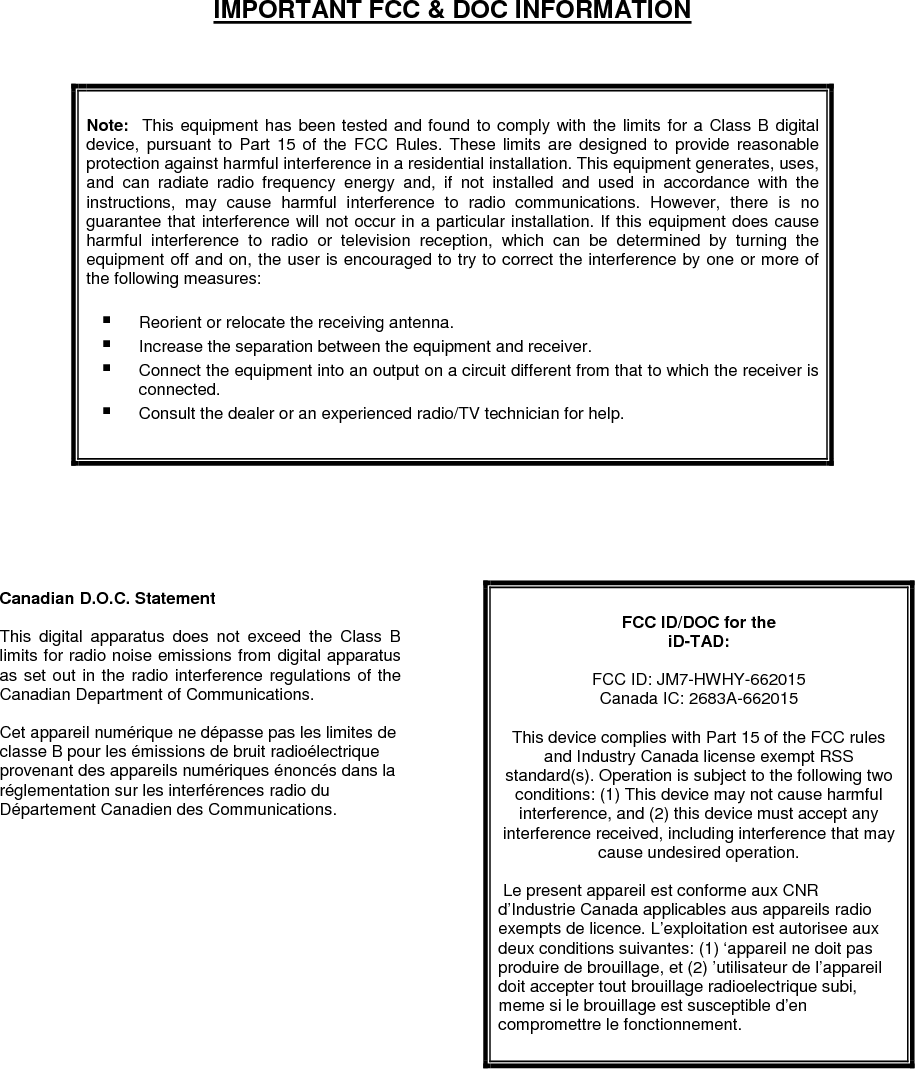  IMPORTANT FCC &amp; DOC INFORMATION               Note:    This  equipment  has  been tested and found to comply with the limits  for  a  Class B digital device,  pursuant  to  Part  15  of  the  FCC  Rules.  These  limits  are  designed to  provide  reasonable protection against harmful interference in a residential installation. This equipment generates, uses, and  can  radiate  radio  frequency  energy  and,  if  not  installed  and  used  in  accordance  with  the instructions,  may  cause  harmful  interference  to  radio  communications.  However,  there  is  no guarantee that interference will not occur in a particular installation. If this equipment does cause harmful  interference  to  radio  or  television  reception,  which  can  be  determined  by  turning  the equipment off and on, the user is encouraged to try to correct the interference by one or more of the following measures:   Reorient or relocate the receiving antenna.  Increase the separation between the equipment and receiver.  Connect the equipment into an output on a circuit different from that to which the receiver is connected.  Consult the dealer or an experienced radio/TV technician for help.                     Canadian D.O.C. Statement  This  digital  apparatus  does  not  exceed  the  Class  B limits for radio noise emissions from digital apparatus as set out in the radio interference regulations of the Canadian Department of Communications.  Cet appareil numérique ne dépasse pas les limites de classe B pour les émissions de bruit radioélectrique provenant des appareils numériques énoncés dans la réglementation sur les interférences radio du Département Canadien des Communications.   FCC ID/DOC for the  iD-TAD:  FCC ID: JM7-HWHY-662015 Canada IC: 2683A-662015  This device complies with Part 15 of the FCC rules and Industry Canada license exempt RSS standard(s). Operation is subject to the following two conditions: (1) This device may not cause harmful interference, and (2) this device must accept any interference received, including interference that may cause undesired operation.   Le present appareil est conforme aux CNR d’Industrie Canada applicables aus appareils radio exempts de licence. L’exploitation est autorisee aux deux conditions suivantes: (1) ‘appareil ne doit pas produire de brouillage, et (2) ’utilisateur de l’appareil doit accepter tout brouillage radioelectrique subi, meme si le brouillage est susceptible d’en compromettre le fonctionnement.   