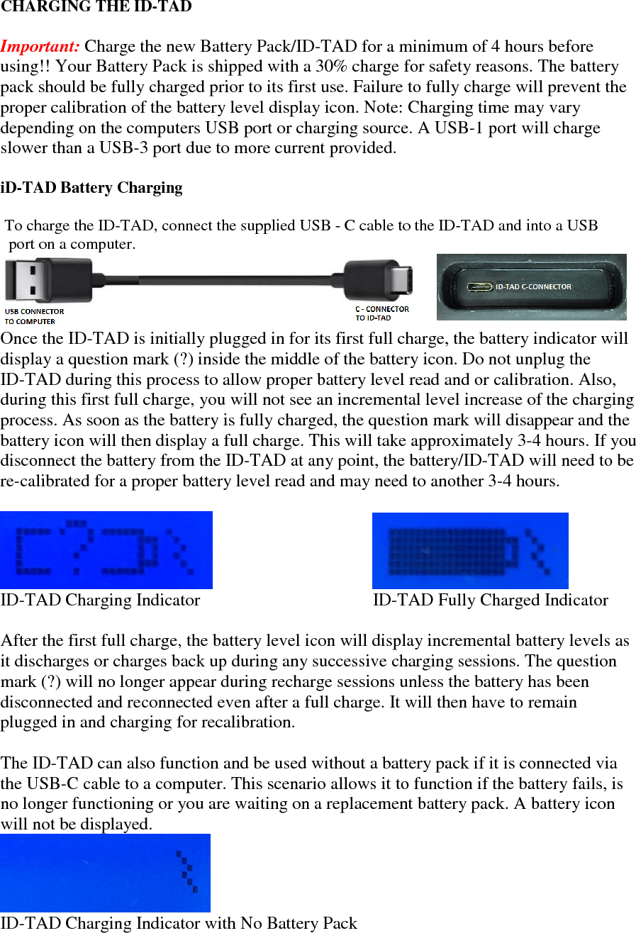   CHARGING THE ID-TAD   Important: Charge the new Battery Pack/ID-TAD for a minimum of 4 hours before using!! Your Battery Pack is shipped with a 30% charge for safety reasons. The battery pack should be fully charged prior to its first use. Failure to fully charge will prevent the proper calibration of the battery level display icon. Note: Charging time may vary depending on the computers USB port or charging source. A USB-1 port will charge slower than a USB-3 port due to more current provided.   iD-TAD Battery Charging   To charge the ID-TAD, connect the supplied USB - C cable to the ID-TAD and into a USB    port on a computer.  Once the ID-TAD is initially plugged in for its first full charge, the battery indicator will display a question mark (?) inside the middle of the battery icon. Do not unplug the  ID-TAD during this process to allow proper battery level read and or calibration. Also, during this first full charge, you will not see an incremental level increase of the charging process. As soon as the battery is fully charged, the question mark will disappear and the battery icon will then display a full charge. This will take approximately 3-4 hours. If you disconnect the battery from the ID-TAD at any point, the battery/ID-TAD will need to be re-calibrated for a proper battery level read and may need to another 3-4 hours.                          ID-TAD Charging Indicator                                       ID-TAD Fully Charged Indicator  After the first full charge, the battery level icon will display incremental battery levels as it discharges or charges back up during any successive charging sessions. The question mark (?) will no longer appear during recharge sessions unless the battery has been disconnected and reconnected even after a full charge. It will then have to remain plugged in and charging for recalibration.   The ID-TAD can also function and be used without a battery pack if it is connected via the USB-C cable to a computer. This scenario allows it to function if the battery fails, is no longer functioning or you are waiting on a replacement battery pack. A battery icon will not be displayed.   ID-TAD Charging Indicator with No Battery Pack  