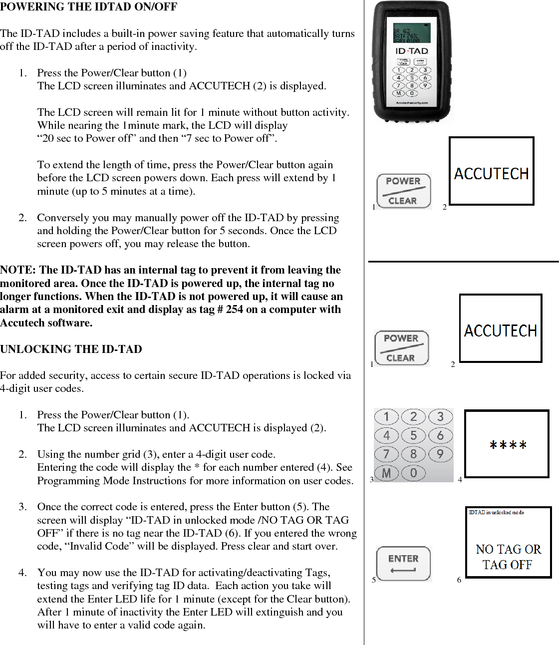  POWERING THE IDTAD ON/OFF  The ID-TAD includes a built-in power saving feature that automatically turns off the ID-TAD after a period of inactivity.  1. Press the Power/Clear button (1) The LCD screen illuminates and ACCUTECH (2) is displayed.  The LCD screen will remain lit for 1 minute without button activity.  While nearing the 1minute mark, the LCD will display  “20 sec to Power off” and then “7 sec to Power off”.  To extend the length of time, press the Power/Clear button again before the LCD screen powers down. Each press will extend by 1 minute (up to 5 minutes at a time).   2. Conversely you may manually power off the ID-TAD by pressing and holding the Power/Clear button for 5 seconds. Once the LCD screen powers off, you may release the button.  NOTE: The ID-TAD has an internal tag to prevent it from leaving the monitored area. Once the ID-TAD is powered up, the internal tag no longer functions. When the ID-TAD is not powered up, it will cause an alarm at a monitored exit and display as tag # 254 on a computer with Accutech software.   UNLOCKING THE ID-TAD  For added security, access to certain secure ID-TAD operations is locked via 4-digit user codes.  1. Press the Power/Clear button (1). The LCD screen illuminates and ACCUTECH is displayed (2).  2. Using the number grid (3), enter a 4-digit user code.  Entering the code will display the * for each number entered (4). See Programming Mode Instructions for more information on user codes.   3. Once the correct code is entered, press the Enter button (5). The screen will display “ID-TAD in unlocked mode /NO TAG OR TAG OFF” if there is no tag near the ID-TAD (6). If you entered the wrong code, “Invalid Code” will be displayed. Press clear and start over.   4. You may now use the ID-TAD for activating/deactivating Tags, testing tags and verifying tag ID data.  Each action you take will extend the Enter LED life for 1 minute (except for the Clear button). After 1 minute of inactivity the Enter LED will extinguish and you will have to enter a valid code again.                1      2          1           2       3   4     5             6        