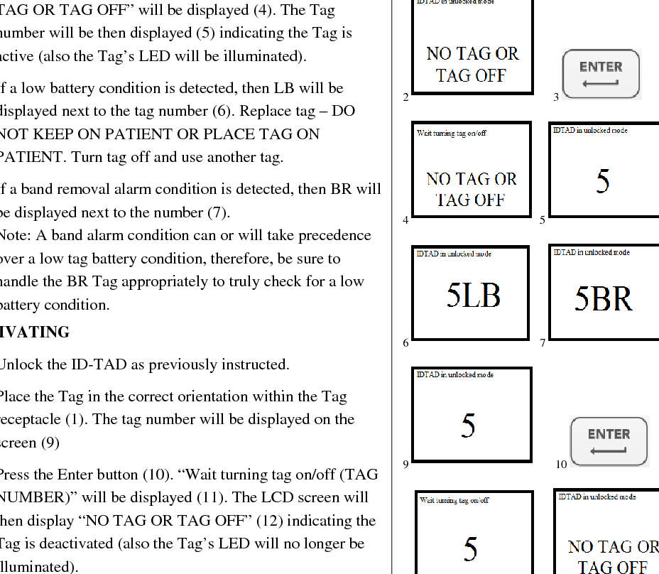  ACTIVATING/DEACTIVATION TAGS  The ID-TAD can activate and deactivate Tags preserving Tag battery life and preventing nuisance alarms. ACTIVATING 1. Unlock the ID-TAD as previously instructed.  2. With the LCD screen in the “ID-TAD in unlocked mode NO TAG OR TAG OFF” (2), place the Tag in the correct orientation within the Tag receptacle (1). 3. Press the Enter button (3). “Wait turning tag on/off NO TAG OR TAG OFF” will be displayed (4). The Tag number will be then displayed (5) indicating the Tag is active (also the Tag’s LED will be illuminated). 4. If a low battery condition is detected, then LB will be displayed next to the tag number (6). Replace tag – DO NOT KEEP ON PATIENT OR PLACE TAG ON PATIENT. Turn tag off and use another tag. 5. If a band removal alarm condition is detected, then BR will be displayed next to the number (7). Note: A band alarm condition can or will take precedence over a low tag battery condition, therefore, be sure to handle the BR Tag appropriately to truly check for a low battery condition. DEACTIVATING 1. Unlock the ID-TAD as previously instructed. 2. Place the Tag in the correct orientation within the Tag receptacle (1). The tag number will be displayed on the screen (9) 3. Press the Enter button (10). “Wait turning tag on/off (TAG NUMBER)” will be displayed (11). The LCD screen will then display “NO TAG OR TAG OFF” (12) indicating the Tag is deactivated (also the Tag’s LED will no longer be illuminated).        1     2      3     4  5    6   7    9       10    11 12        