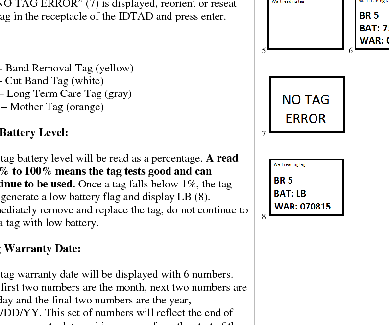  TESTING A TAG    To test a tag when it is on a patient, power the ID-TAD up. With the Accutech screen on the display (1), hold the ID-TAD up to and within 3 inches of the tag. The tag # will display on the screen. If the tag has a low battery, then the number and LB (3) will display on the screen. Immediately remove and replace the tag, do not continue to use a tag with low battery.   TESTING A TAG FOR ID, BATTERY LEVEL AND WARRANTY DATE  The ID-TAD can be utilized to test tags if they are in an ON state or OFF state. You must place the tag in the proper orientation in the receptacle of the ID-TAD for a successful read and display of tag data. Do not remove the tag during this process.  1. With the ID-TAD unit powered up and the ACCUTECH screen displayed, Place the tag in the correct orientation within the tag receptacle (4). 2. Press ENTER once. The screen will display “Wait reading tag” (5). Do not remove the tag during this process.  3. Once the tag data is received the screen will first display the tag type and #, the battery level and then warranty date. 4. If “NO TAG ERROR” (7) is displayed, reorient or reseat the tag in the receptacle of the IDTAD and press enter.          Tag Types:  1. BR - Band Removal Tag (yellow) 2. CB - Cut Band Tag (white) 3. LT – Long Term Care Tag (gray) 4. MT – Mother Tag (orange)  BAT – Tag Battery Level:  1. The tag battery level will be read as a percentage. A read of 1% to 100% means the tag tests good and can continue to be used. Once a tag falls below 1%, the tag will generate a low battery flag and display LB (8). Immediately remove and replace the tag, do not continue to use a tag with low battery.   WAR – Tag Warranty Date:  1. The tag warranty date will be displayed with 6 numbers. The first two numbers are the month, next two numbers are the day and the final two numbers are the year, MM/DD/YY. This set of numbers will reflect the end of the tags warranty date and is one year from the start of the tags warranty.                      1  2   3                       4    5  6     7      8                