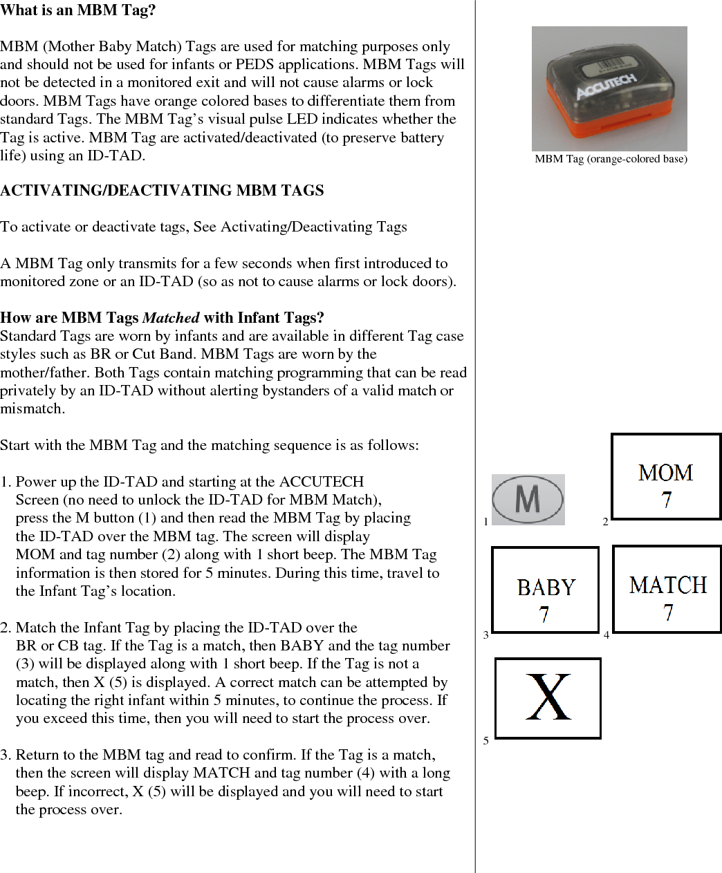   What is an MBM Tag?  MBM (Mother Baby Match) Tags are used for matching purposes only and should not be used for infants or PEDS applications. MBM Tags will not be detected in a monitored exit and will not cause alarms or lock doors. MBM Tags have orange colored bases to differentiate them from standard Tags. The MBM Tag’s visual pulse LED indicates whether the Tag is active. MBM Tag are activated/deactivated (to preserve battery life) using an ID-TAD.   ACTIVATING/DEACTIVATING MBM TAGS  To activate or deactivate tags, See Activating/Deactivating Tags   A MBM Tag only transmits for a few seconds when first introduced to monitored zone or an ID-TAD (so as not to cause alarms or lock doors).  How are MBM Tags Matched with Infant Tags? Standard Tags are worn by infants and are available in different Tag case styles such as BR or Cut Band. MBM Tags are worn by the mother/father. Both Tags contain matching programming that can be read privately by an ID-TAD without alerting bystanders of a valid match or mismatch.  Start with the MBM Tag and the matching sequence is as follows:  1. Power up the ID-TAD and starting at the ACCUTECH      Screen (no need to unlock the ID-TAD for MBM Match),       press the M button (1) and then read the MBM Tag by placing      the ID-TAD over the MBM tag. The screen will display     MOM and tag number (2) along with 1 short beep. The MBM Tag       information is then stored for 5 minutes. During this time, travel to      the Infant Tag’s location.  2. Match the Infant Tag by placing the ID-TAD over the       BR or CB tag. If the Tag is a match, then BABY and the tag number        (3) will be displayed along with 1 short beep. If the Tag is not a      match, then X (5) is displayed. A correct match can be attempted by            locating the right infant within 5 minutes, to continue the process. If        you exceed this time, then you will need to start the process over.  3. Return to the MBM tag and read to confirm. If the Tag is a match,        then the screen will display MATCH and tag number (4) with a long      beep. If incorrect, X (5) will be displayed and you will need to start      the process over.                                                 MBM Tag (orange-colored base)                     1               2   3 4   5                  