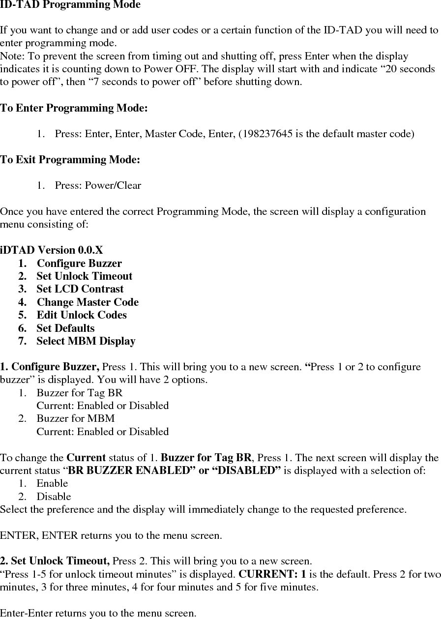   ID-TAD Programming Mode  If you want to change and or add user codes or a certain function of the ID-TAD you will need to enter programming mode.  Note: To prevent the screen from timing out and shutting off, press Enter when the display indicates it is counting down to Power OFF. The display will start with and indicate “20 seconds to power off”, then “7 seconds to power off” before shutting down.   To Enter Programming Mode:  1. Press: Enter, Enter, Master Code, Enter, (198237645 is the default master code)  To Exit Programming Mode:  1. Press: Power/Clear  Once you have entered the correct Programming Mode, the screen will display a configuration menu consisting of:  iDTAD Version 0.0.X 1. Configure Buzzer 2. Set Unlock Timeout 3. Set LCD Contrast 4. Change Master Code 5. Edit Unlock Codes 6. Set Defaults 7. Select MBM Display  1. Configure Buzzer, Press 1. This will bring you to a new screen. “Press 1 or 2 to configure buzzer” is displayed. You will have 2 options.  1. Buzzer for Tag BR Current: Enabled or Disabled 2. Buzzer for MBM Current: Enabled or Disabled  To change the Current status of 1. Buzzer for Tag BR, Press 1. The next screen will display the current status “BR BUZZER ENABLED” or “DISABLED” is displayed with a selection of: 1. Enable 2. Disable Select the preference and the display will immediately change to the requested preference.   ENTER, ENTER returns you to the menu screen.  2. Set Unlock Timeout, Press 2. This will bring you to a new screen.   “Press 1-5 for unlock timeout minutes” is displayed. CURRENT: 1 is the default. Press 2 for two minutes, 3 for three minutes, 4 for four minutes and 5 for five minutes.   Enter-Enter returns you to the menu screen.      