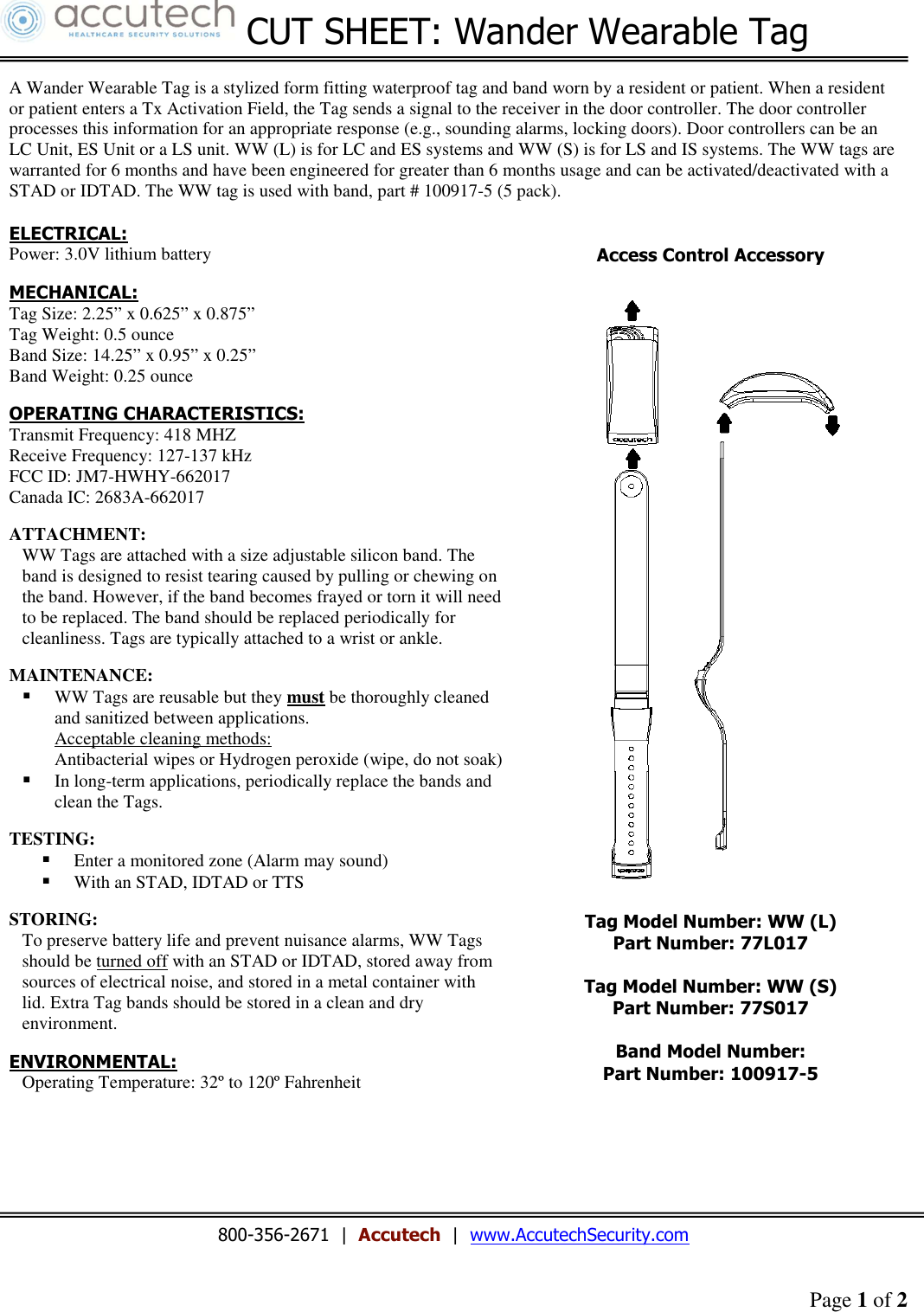 Page 1 of 2   CUT SHEET: Wander Wearable Tag    A Wander Wearable Tag is a stylized form fitting waterproof tag and band worn by a resident or patient. When a resident or patient enters a Tx Activation Field, the Tag sends a signal to the receiver in the door controller. The door controller processes this information for an appropriate response (e.g., sounding alarms, locking doors). Door controllers can be an LC Unit, ES Unit or a LS unit. WW (L) is for LC and ES systems and WW (S) is for LS and IS systems. The WW tags are warranted for 6 months and have been engineered for greater than 6 months usage and can be activated/deactivated with a STAD or IDTAD. The WW tag is used with band, part # 100917-5 (5 pack).  ELECTRICAL: Power: 3.0V lithium battery  MECHANICAL: Tag Size: 2.25” x 0.625” x 0.875” Tag Weight: 0.5 ounce Band Size: 14.25” x 0.95” x 0.25” Band Weight: 0.25 ounce  OPERATING CHARACTERISTICS: Transmit Frequency: 418 MHZ Receive Frequency: 127-137 kHz FCC ID: JM7-HWHY-662017 Canada IC: 2683A-662017  ATTACHMENT: WW Tags are attached with a size adjustable silicon band. The band is designed to resist tearing caused by pulling or chewing on the band. However, if the band becomes frayed or torn it will need to be replaced. The band should be replaced periodically for cleanliness. Tags are typically attached to a wrist or ankle.  MAINTENANCE:  WW Tags are reusable but they must be thoroughly cleaned and sanitized between applications. Acceptable cleaning methods:  Antibacterial wipes or Hydrogen peroxide (wipe, do not soak)  In long-term applications, periodically replace the bands and clean the Tags.   TESTING:  Enter a monitored zone (Alarm may sound)  With an STAD, IDTAD or TTS  STORING: To preserve battery life and prevent nuisance alarms, WW Tags should be turned off with an STAD or IDTAD, stored away from sources of electrical noise, and stored in a metal container with lid. Extra Tag bands should be stored in a clean and dry environment.  ENVIRONMENTAL: Operating Temperature: 32º to 120º Fahrenheit  Access Control Accessory   Tag Model Number: WW (L) Part Number: 77L017  Tag Model Number: WW (S) Part Number: 77S017  Band Model Number: Part Number: 100917-5        800-356-2671  |  Accutech  |  www.AccutechSecurity.com    