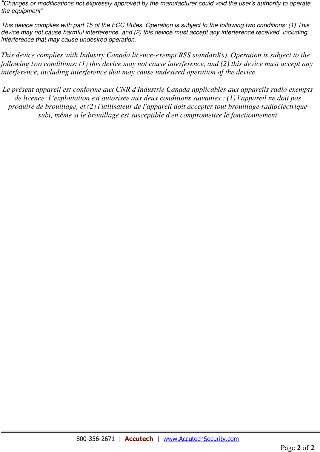 Page 2 of 2  “Changes or modifications not expressly approved by the manufacturer could void the user’s authority to operate the equipment”  This device complies with part 15 of the FCC Rules. Operation is subject to the following two conditions: (1) This device may not cause harmful interference, and (2) this device must accept any interference received, including interference that may cause undesired operation.  This device complies with Industry Canada licence-exempt RSS standard(s). Operation is subject to the following two conditions: (1) this device may not cause interference, and (2) this device must accept any interference, including interference that may cause undesired operation of the device.  Le présent appareil est conforme aux CNR d&apos;Industrie Canada applicables aux appareils radio exempts de licence. L&apos;exploitation est autorisée aux deux conditions suivantes : (1) l&apos;appareil ne doit pas produire de brouillage, et (2) l&apos;utilisateur de l&apos;appareil doit accepter tout brouillage radioélectrique subi, même si le brouillage est susceptible d&apos;en compromettre le fonctionnement                                           800-356-2671  |  Accutech  |  www.AccutechSecurity.com 