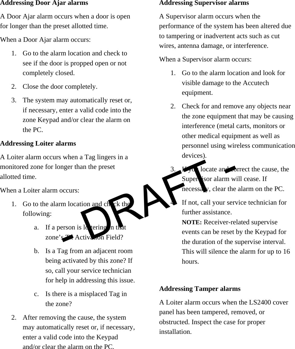  Addressing Door Ajar alarms A Door Ajar alarm occurs when a door is open for longer than the preset allotted time. When a Door Ajar alarm occurs: 1. Go to the alarm location and check to see if the door is propped open or not completely closed. 2. Close the door completely. 3. The system may automatically reset or, if necessary, enter a valid code into the zone Keypad and/or clear the alarm on the PC.   Addressing Loiter alarms A Loiter alarm occurs when a Tag lingers in a monitored zone for longer than the preset allotted time.  When a Loiter alarm occurs: 1. Go to the alarm location and check the following: a. If a person is loitering in that zone’s Tx Activation Field? b. Is a Tag from an adjacent room being activated by this zone? If so, call your service technician for help in addressing this issue. c. Is there is a misplaced Tag in the zone? 2. After removing the cause, the system may automatically reset or, if necessary, enter a valid code into the Keypad and/or clear the alarm on the PC.  Addressing Supervisor alarms A Supervisor alarm occurs when the performance of the system has been altered due to tampering or inadvertent acts such as cut wires, antenna damage, or interference.  When a Supervisor alarm occurs: 1. Go to the alarm location and look for visible damage to the Accutech equipment.  2. Check for and remove any objects near the zone equipment that may be causing interference (metal carts, monitors or other medical equipment as well as personnel using wireless communication devices).  3. If you locate and correct the cause, the Supervisor alarm will cease. If necessary, clear the alarm on the PC. 4. If not, call your service technician for further assistance.  NOTE: Receiver-related supervise events can be reset by the Keypad for the duration of the supervise interval. This will silence the alarm for up to 16 hours.   Addressing Tamper alarms A Loiter alarm occurs when the LS2400 cover panel has been tampered, removed, or obstructed. Inspect the case for proper installation.- DRAFT -