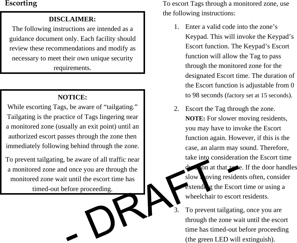  Escorting  DISCLAIMER: The following instructions are intended as a guidance document only. Each facility should review these recommendations and modify as necessary to meet their own unique security requirements.  NOTICE: While escorting Tags, be aware of “tailgating.” Tailgating is the practice of Tags lingering near a monitored zone (usually an exit point) until an authorized escort passes through the zone then immediately following behind through the zone. To prevent tailgating, be aware of all traffic near a monitored zone and once you are through the monitored zone wait until the escort time has timed-out before proceeding. To escort Tags through a monitored zone, use the following instructions: 1. Enter a valid code into the zone’s Keypad. This will invoke the Keypad’s Escort function. The Keypad’s Escort function will allow the Tag to pass through the monitored zone for the designated Escort time. The duration of the Escort function is adjustable from 0 to 98 seconds (factory set at 15 seconds).  2. Escort the Tag through the zone. NOTE: For slower moving residents, you may have to invoke the Escort function again. However, if this is the case, an alarm may sound. Therefore, take into consideration the Escort time duration at that zone. If the door handles slow moving residents often, consider extending the Escort time or using a wheelchair to escort residents.  3. To prevent tailgating, once you are through the zone wait until the escort time has timed-out before proceeding (the green LED will extinguish). - DRAFT -