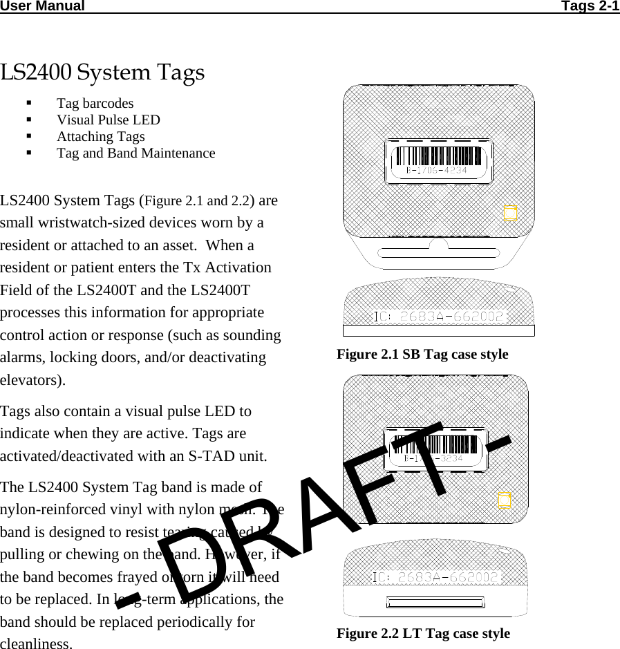 User Manual                                                                                                                       Tags 2-1  LS2400 System Tags  Tag barcodes  Visual Pulse LED  Attaching Tags  Tag and Band Maintenance  LS2400 System Tags (Figure 2.1 and 2.2) are small wristwatch-sized devices worn by a resident or attached to an asset.  When a resident or patient enters the Tx Activation Field of the LS2400T and the LS2400T processes this information for appropriate control action or response (such as sounding alarms, locking doors, and/or deactivating elevators).  Tags also contain a visual pulse LED to indicate when they are active. Tags are activated/deactivated with an S-TAD unit.  The LS2400 System Tag band is made of nylon-reinforced vinyl with nylon mesh. The band is designed to resist tearing caused by pulling or chewing on the band. However, if the band becomes frayed or torn it will need to be replaced. In long-term applications, the band should be replaced periodically for cleanliness.  Figure 2.1 SB Tag case style  Figure 2.2 LT Tag case style- DRAFT -