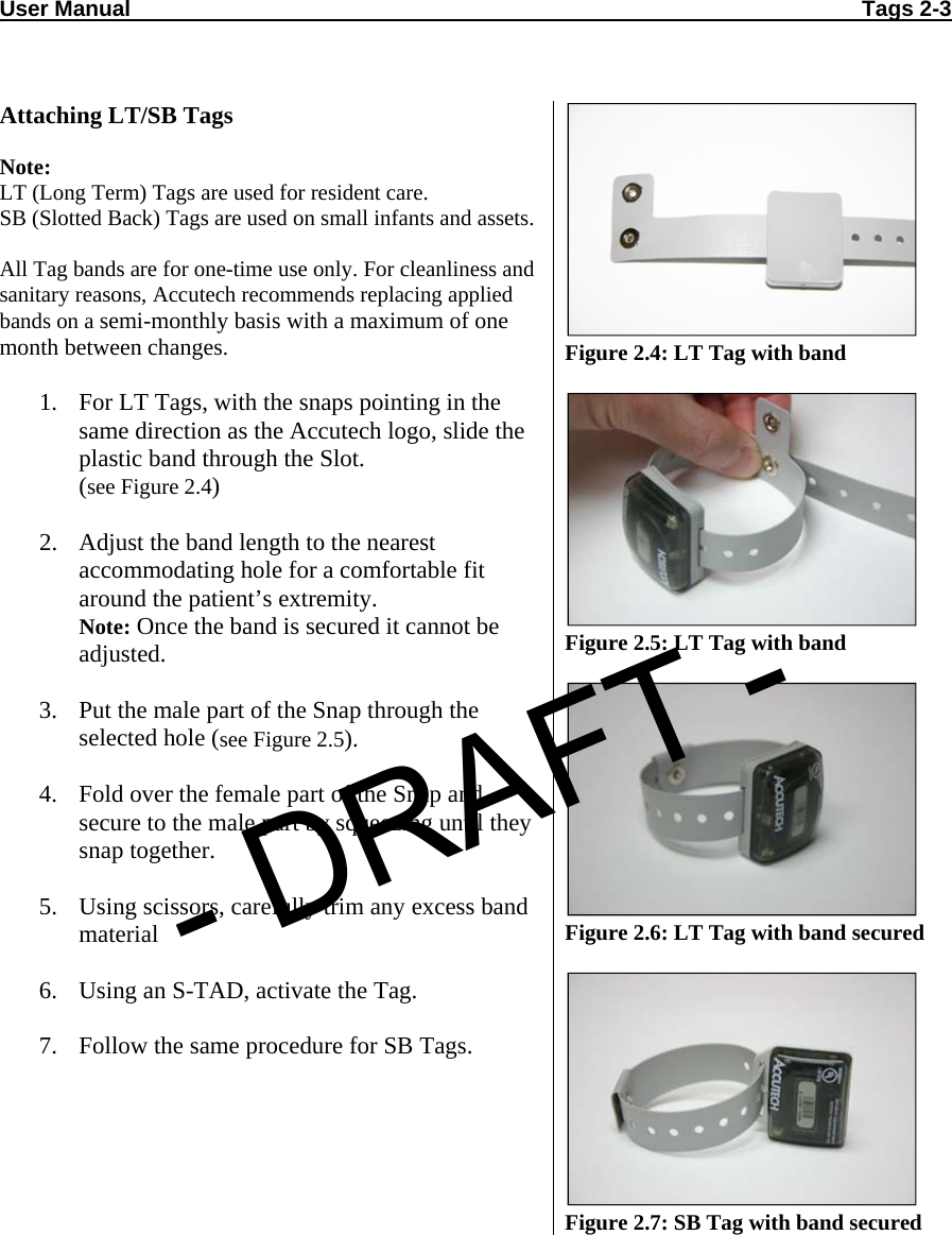 User Manual                                                                                                                       Tags 2-3    Attaching LT/SB Tags  Note:  LT (Long Term) Tags are used for resident care. SB (Slotted Back) Tags are used on small infants and assets. All Tag bands are for one-time use only. For cleanliness and sanitary reasons, Accutech recommends replacing applied bands on a semi-monthly basis with a maximum of one month between changes.  1. For LT Tags, with the snaps pointing in the same direction as the Accutech logo, slide the plastic band through the Slot. (see Figure 2.4)  2. Adjust the band length to the nearest accommodating hole for a comfortable fit around the patient’s extremity. Note: Once the band is secured it cannot be adjusted.  3. Put the male part of the Snap through the selected hole (see Figure 2.5).  4. Fold over the female part of the Snap and secure to the male part by squeezing until they snap together.  5. Using scissors, carefully trim any excess band material  6. Using an S-TAD, activate the Tag.  7. Follow the same procedure for SB Tags.     Figure 2.4: LT Tag with band   Figure 2.5: LT Tag with band   Figure 2.6: LT Tag with band secured   Figure 2.7: SB Tag with band secured - DRAFT -