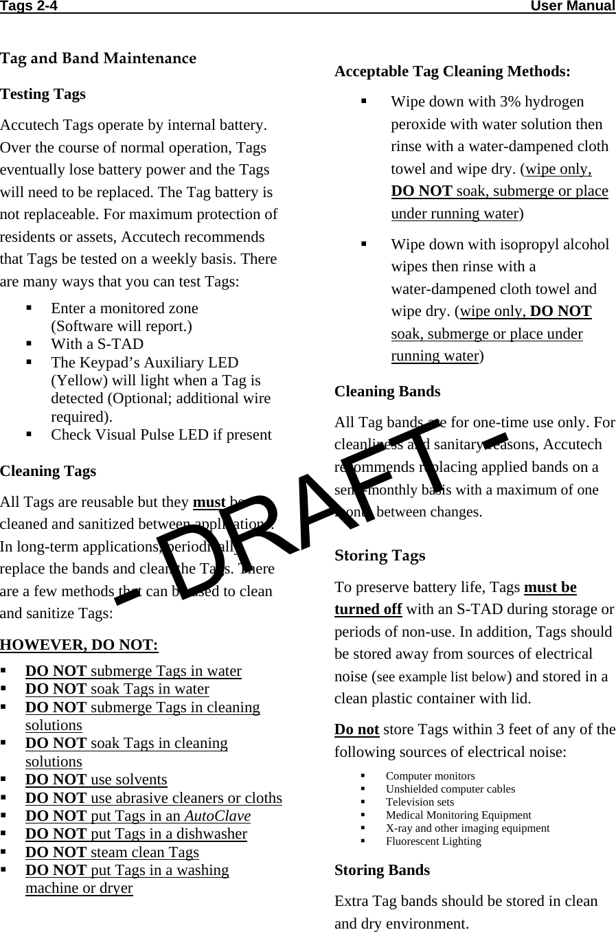 Tags 2-4                                                                                                                       User Manual                                   Tag and Band Maintenance Testing Tags Accutech Tags operate by internal battery. Over the course of normal operation, Tags eventually lose battery power and the Tags will need to be replaced. The Tag battery is not replaceable. For maximum protection of residents or assets, Accutech recommends that Tags be tested on a weekly basis. There are many ways that you can test Tags:  Enter a monitored zone (Software will report.)  With a S-TAD  The Keypad’s Auxiliary LED (Yellow) will light when a Tag is detected (Optional; additional wire required).  Check Visual Pulse LED if present  Cleaning Tags All Tags are reusable but they must be cleaned and sanitized between applications. In long-term applications, periodically replace the bands and clean the Tags. There are a few methods that can be used to clean and sanitize Tags: HOWEVER, DO NOT:  DO NOT submerge Tags in water  DO NOT soak Tags in water  DO NOT submerge Tags in cleaning solutions  DO NOT soak Tags in cleaning solutions  DO NOT use solvents  DO NOT use abrasive cleaners or cloths  DO NOT put Tags in an AutoClave  DO NOT put Tags in a dishwasher  DO NOT steam clean Tags  DO NOT put Tags in a washing machine or dryer Acceptable Tag Cleaning Methods:  Wipe down with 3% hydrogen peroxide with water solution then rinse with a water-dampened cloth towel and wipe dry. (wipe only, DO NOT soak, submerge or place under running water)  Wipe down with isopropyl alcohol wipes then rinse with a  water-dampened cloth towel and wipe dry. (wipe only, DO NOT soak, submerge or place under running water) Cleaning Bands All Tag bands are for one-time use only. For cleanliness and sanitary reasons, Accutech recommends replacing applied bands on a semi-monthly basis with a maximum of one month between changes.  Storing Tags To preserve battery life, Tags must be turned off with an S-TAD during storage or periods of non-use. In addition, Tags should be stored away from sources of electrical noise (see example list below) and stored in a clean plastic container with lid.  Do not store Tags within 3 feet of any of the following sources of electrical noise:  Computer monitors  Unshielded computer cables  Television sets  Medical Monitoring Equipment  X-ray and other imaging equipment  Fluorescent Lighting Storing Bands Extra Tag bands should be stored in clean and dry environment. - DRAFT -