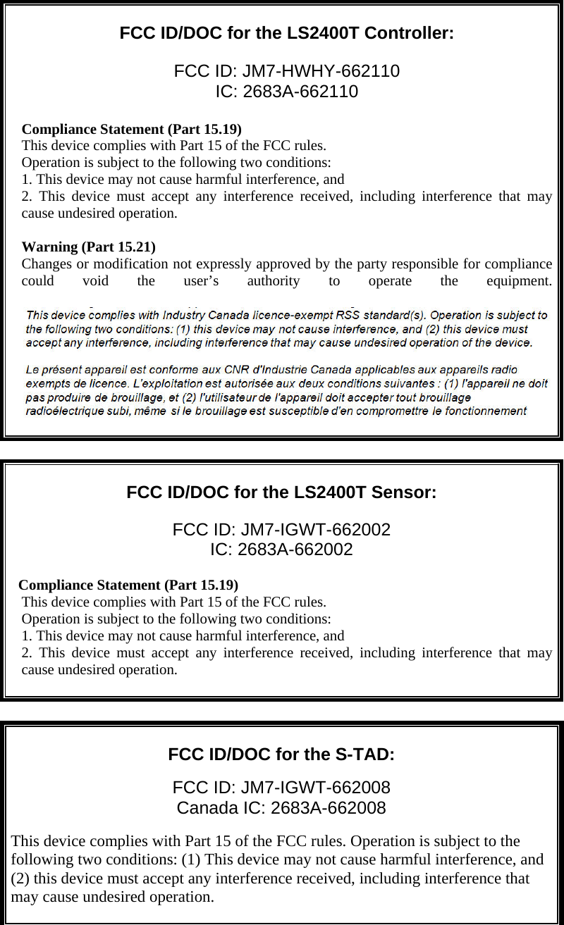    FCC ID/DOC for the LS2400T Controller:  FCC ID: JM7-HWHY-662110 IC: 2683A-662110  Compliance Statement (Part 15.19) This device complies with Part 15 of the FCC rules. Operation is subject to the following two conditions: 1. This device may not cause harmful interference, and 2. This device must accept any interference received, including interference that may cause undesired operation.  Warning (Part 15.21) Changes or modification not expressly approved by the party responsible for compliance could void the user’s authority to operate the equipment.          FCC ID/DOC for the LS2400T Sensor:  FCC ID: JM7-IGWT-662002 IC: 2683A-662002    Compliance Statement (Part 15.19) This device complies with Part 15 of the FCC rules. Operation is subject to the following two conditions: 1. This device may not cause harmful interference, and 2. This device must accept any interference received, including interference that may cause undesired operation.        FCC ID/DOC for the S-TAD:  FCC ID: JM7-IGWT-662008 Canada IC: 2683A-662008  This device complies with Part 15 of the FCC rules. Operation is subject to the following two conditions: (1) This device may not cause harmful interference, and (2) this device must accept any interference received, including interference that may cause undesired operation.    