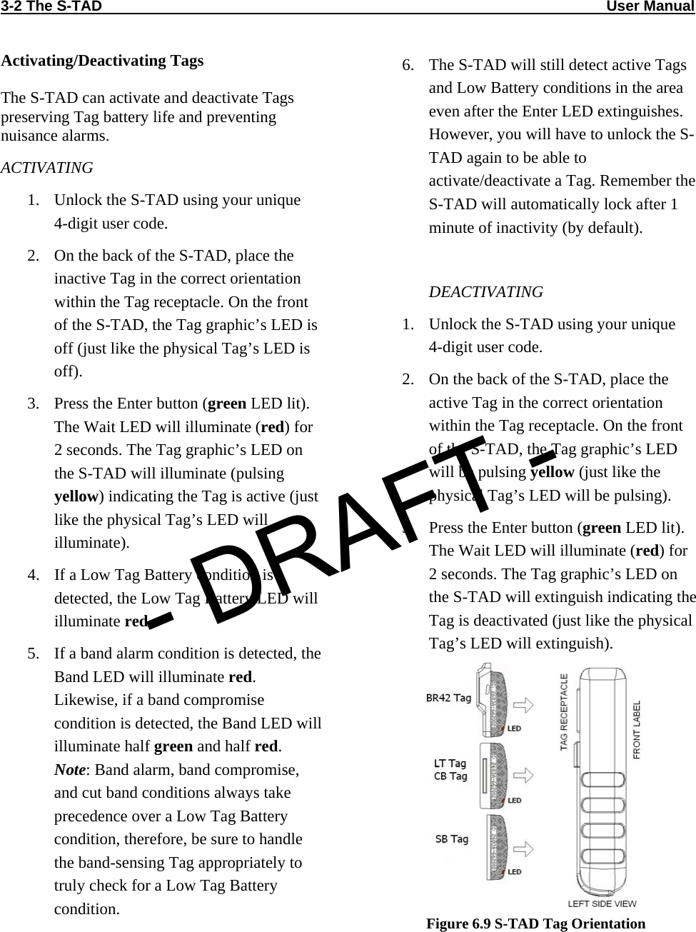 3-2 The S-TAD                                                                                                                          User Manual                            Activating/Deactivating Tags  The S-TAD can activate and deactivate Tags preserving Tag battery life and preventing nuisance alarms. ACTIVATING 1. Unlock the S-TAD using your unique  4-digit user code. 2. On the back of the S-TAD, place the inactive Tag in the correct orientation within the Tag receptacle. On the front of the S-TAD, the Tag graphic’s LED is off (just like the physical Tag’s LED is off). 3. Press the Enter button (green LED lit). The Wait LED will illuminate (red) for 2 seconds. The Tag graphic’s LED on the S-TAD will illuminate (pulsing yellow) indicating the Tag is active (just like the physical Tag’s LED will illuminate). 4. If a Low Tag Battery condition is detected, the Low Tag Battery LED will illuminate red. 5. If a band alarm condition is detected, the Band LED will illuminate red. Likewise, if a band compromise condition is detected, the Band LED will illuminate half green and half red. Note: Band alarm, band compromise, and cut band conditions always take precedence over a Low Tag Battery condition, therefore, be sure to handle the band-sensing Tag appropriately to truly check for a Low Tag Battery condition.  6. The S-TAD will still detect active Tags and Low Battery conditions in the area even after the Enter LED extinguishes. However, you will have to unlock the S-TAD again to be able to activate/deactivate a Tag. Remember the S-TAD will automatically lock after 1 minute of inactivity (by default).  DEACTIVATING 1. Unlock the S-TAD using your unique  4-digit user code. 2. On the back of the S-TAD, place the active Tag in the correct orientation within the Tag receptacle. On the front of the S-TAD, the Tag graphic’s LED will be pulsing yellow (just like the physical Tag’s LED will be pulsing). 3. Press the Enter button (green LED lit). The Wait LED will illuminate (red) for 2 seconds. The Tag graphic’s LED on the S-TAD will extinguish indicating the Tag is deactivated (just like the physical Tag’s LED will extinguish).  Figure 6.9 S-TAD Tag Orientation - DRAFT -