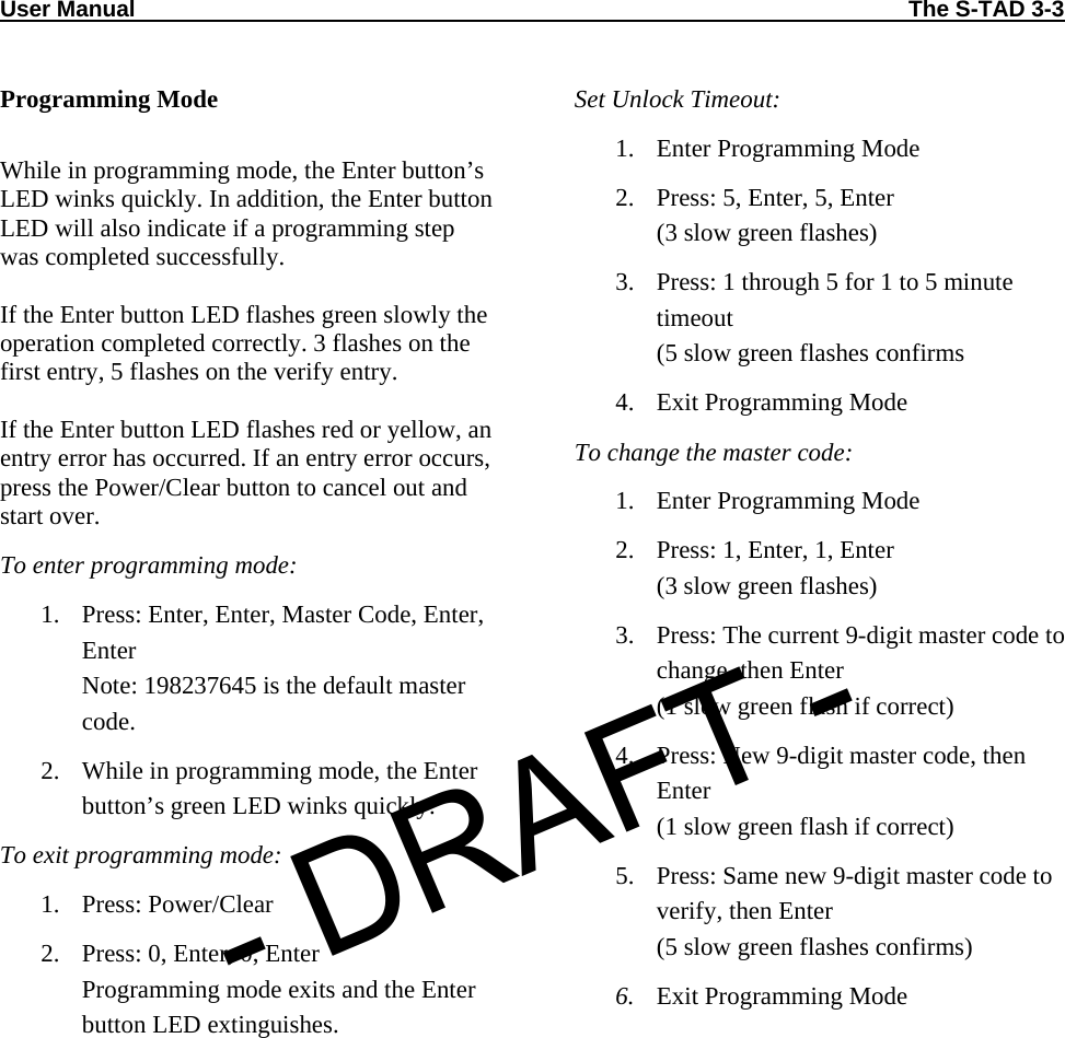 User Manual                                                                                                                          The S-TAD 3-3  Programming Mode  While in programming mode, the Enter button’s LED winks quickly. In addition, the Enter button LED will also indicate if a programming step was completed successfully.  If the Enter button LED flashes green slowly the operation completed correctly. 3 flashes on the first entry, 5 flashes on the verify entry.  If the Enter button LED flashes red or yellow, an entry error has occurred. If an entry error occurs, press the Power/Clear button to cancel out and start over. To enter programming mode: 1. Press: Enter, Enter, Master Code, Enter, Enter Note: 198237645 is the default master code. 2. While in programming mode, the Enter button’s green LED winks quickly. To exit programming mode: 1. Press: Power/Clear 2. Press: 0, Enter, 0, Enter Programming mode exits and the Enter button LED extinguishes. Set Unlock Timeout: 1. Enter Programming Mode 2. Press: 5, Enter, 5, Enter (3 slow green flashes) 3. Press: 1 through 5 for 1 to 5 minute timeout (5 slow green flashes confirms 4. Exit Programming Mode To change the master code: 1. Enter Programming Mode 2. Press: 1, Enter, 1, Enter (3 slow green flashes) 3. Press: The current 9-digit master code to change, then Enter (1 slow green flash if correct) 4. Press: New 9-digit master code, then Enter (1 slow green flash if correct) 5. Press: Same new 9-digit master code to verify, then Enter (5 slow green flashes confirms) 6. Exit Programming Mode - DRAFT -