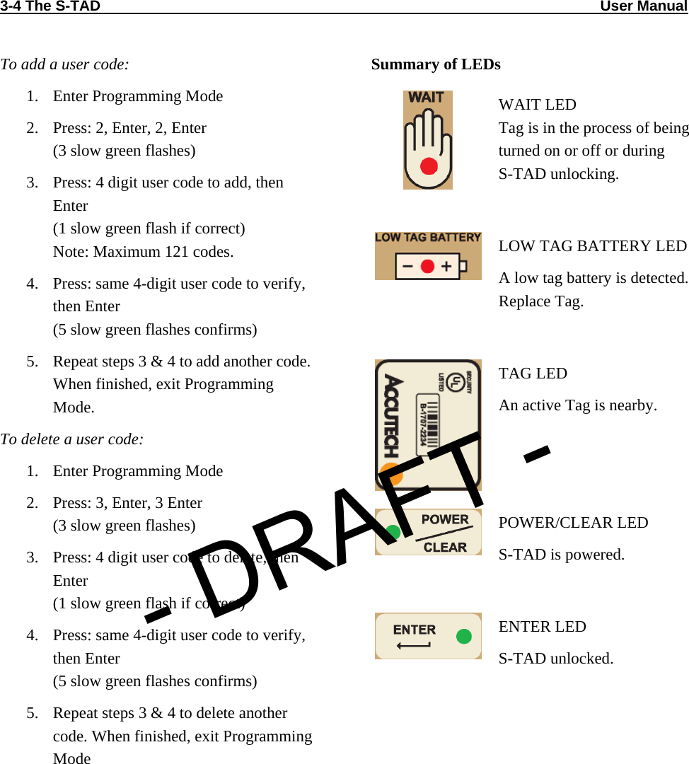 3-4 The S-TAD                                                                                                                          User Manual                            To add a user code: 1. Enter Programming Mode 2. Press: 2, Enter, 2, Enter (3 slow green flashes) 3. Press: 4 digit user code to add, then Enter (1 slow green flash if correct) Note: Maximum 121 codes. 4. Press: same 4-digit user code to verify, then Enter (5 slow green flashes confirms) 5. Repeat steps 3 &amp; 4 to add another code. When finished, exit Programming Mode. To delete a user code: 1. Enter Programming Mode 2. Press: 3, Enter, 3 Enter (3 slow green flashes) 3. Press: 4 digit user code to delete, then Enter (1 slow green flash if correct) 4. Press: same 4-digit user code to verify, then Enter (5 slow green flashes confirms) 5. Repeat steps 3 &amp; 4 to delete another code. When finished, exit Programming Mode Summary of LEDs  WAIT LED Tag is in the process of being turned on or off or during  S-TAD unlocking.   LOW TAG BATTERY LED A low tag battery is detected. Replace Tag.   TAG LED An active Tag is nearby.  POWER/CLEAR LED S-TAD is powered.   ENTER LED S-TAD unlocked.  - DRAFT -