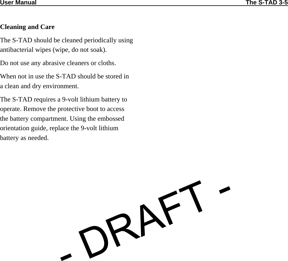 User Manual                                                                                                                          The S-TAD 3-5  Cleaning and Care The S-TAD should be cleaned periodically using antibacterial wipes (wipe, do not soak). Do not use any abrasive cleaners or cloths. When not in use the S-TAD should be stored in a clean and dry environment. The S-TAD requires a 9-volt lithium battery to operate. Remove the protective boot to access the battery compartment. Using the embossed orientation guide, replace the 9-volt lithium battery as needed.  - DRAFT -