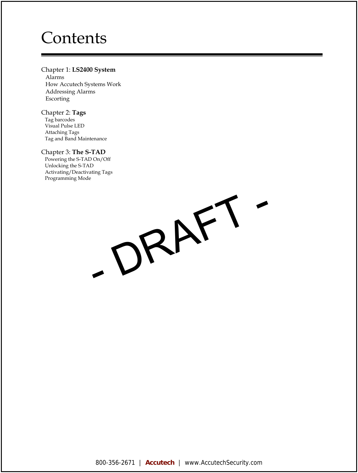 800-356-2671  |  Accutech  |  www.AccutechSecurity.com  Contents   Chapter 1: LS2400 System    Alarms      How Accutech Systems Work      Addressing Alarms      Escorting     Chapter 2: Tags    Tag barcodes      Visual Pulse LED      Attaching Tags      Tag and Band Maintenance     Chapter 3: The S-TAD    Powering the S-TAD On/Off      Unlocking the S-TAD      Activating/Deactivating Tags      Programming Mode                  - DRAFT -