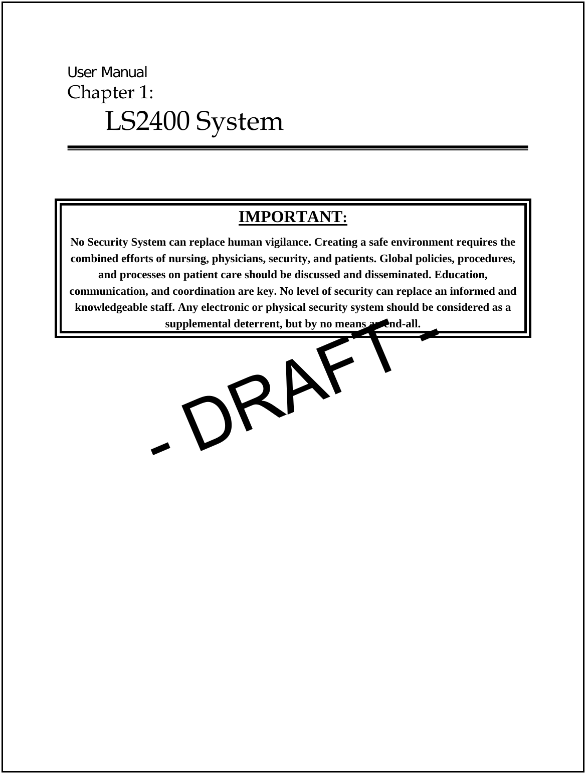  User Manual Chapter 1:  LS2400 System    IMPORTANT: No Security System can replace human vigilance. Creating a safe environment requires the combined efforts of nursing, physicians, security, and patients. Global policies, procedures, and processes on patient care should be discussed and disseminated. Education, communication, and coordination are key. No level of security can replace an informed and knowledgeable staff. Any electronic or physical security system should be considered as a  supplemental deterrent, but by no means an end-all. - DRAFT -