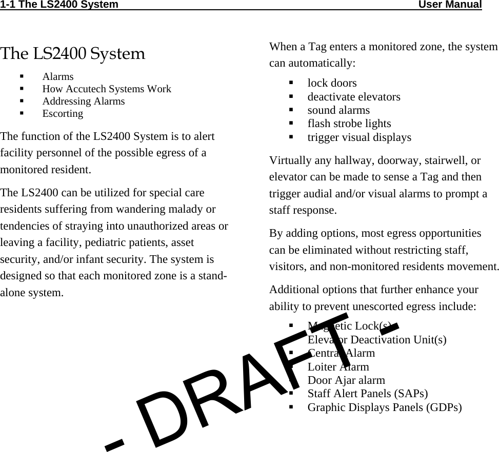 1-1 The LS2400 System                                                                                                     User Manual                                The LS2400 System  Alarms  How Accutech Systems Work  Addressing Alarms  Escorting The function of the LS2400 System is to alert facility personnel of the possible egress of a monitored resident.  The LS2400 can be utilized for special care residents suffering from wandering malady or tendencies of straying into unauthorized areas or leaving a facility, pediatric patients, asset security, and/or infant security. The system is designed so that each monitored zone is a stand-alone system. When a Tag enters a monitored zone, the system can automatically:  lock doors  deactivate elevators  sound alarms  flash strobe lights  trigger visual displays   Virtually any hallway, doorway, stairwell, or elevator can be made to sense a Tag and then trigger audial and/or visual alarms to prompt a staff response. By adding options, most egress opportunities can be eliminated without restricting staff, visitors, and non-monitored residents movement. Additional options that further enhance your ability to prevent unescorted egress include:  Magnetic Lock(s)  Elevator Deactivation Unit(s)  Central Alarm  Loiter Alarm  Door Ajar alarm  Staff Alert Panels (SAPs)  Graphic Displays Panels (GDPs) - DRAFT -