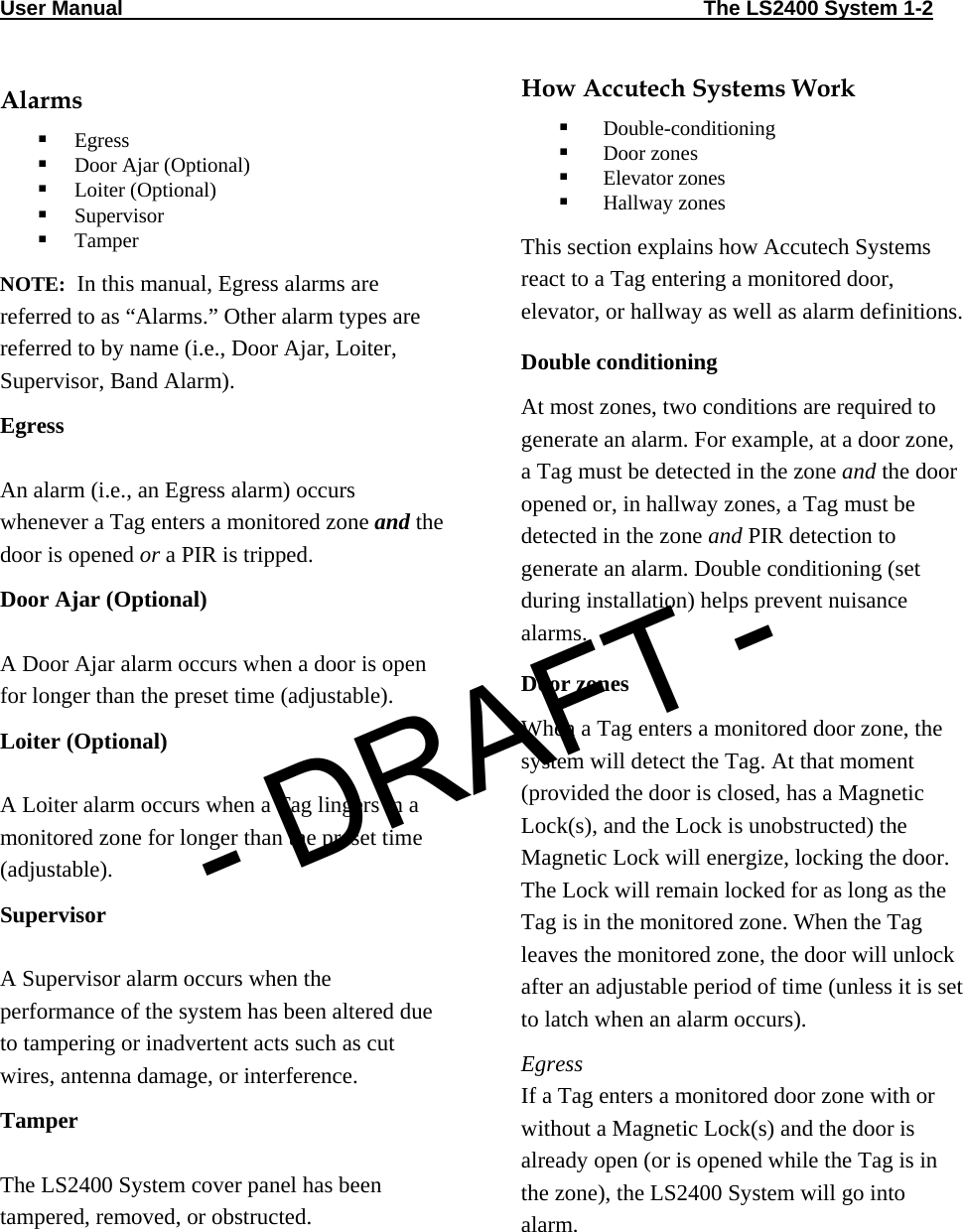 User Manual                                                                                                     The LS2400 System 1-2                                Alarms  Egress   Door Ajar (Optional)  Loiter (Optional)  Supervisor  Tamper NOTE:  In this manual, Egress alarms are referred to as “Alarms.” Other alarm types are referred to by name (i.e., Door Ajar, Loiter, Supervisor, Band Alarm). Egress  An alarm (i.e., an Egress alarm) occurs whenever a Tag enters a monitored zone and the door is opened or a PIR is tripped.  Door Ajar (Optional)  A Door Ajar alarm occurs when a door is open for longer than the preset time (adjustable). Loiter (Optional)  A Loiter alarm occurs when a Tag lingers in a monitored zone for longer than the preset time (adjustable). Supervisor  A Supervisor alarm occurs when the performance of the system has been altered due to tampering or inadvertent acts such as cut wires, antenna damage, or interference.  Tamper  The LS2400 System cover panel has been tampered, removed, or obstructed.  How Accutech Systems Work   Double-conditioning  Door zones  Elevator zones  Hallway zones This section explains how Accutech Systems react to a Tag entering a monitored door, elevator, or hallway as well as alarm definitions.  Double conditioning At most zones, two conditions are required to generate an alarm. For example, at a door zone, a Tag must be detected in the zone and the door opened or, in hallway zones, a Tag must be detected in the zone and PIR detection to generate an alarm. Double conditioning (set during installation) helps prevent nuisance alarms.  Door zones When a Tag enters a monitored door zone, the system will detect the Tag. At that moment  (provided the door is closed, has a Magnetic Lock(s), and the Lock is unobstructed) the Magnetic Lock will energize, locking the door. The Lock will remain locked for as long as the Tag is in the monitored zone. When the Tag leaves the monitored zone, the door will unlock after an adjustable period of time (unless it is set to latch when an alarm occurs). Egress If a Tag enters a monitored door zone with or without a Magnetic Lock(s) and the door is already open (or is opened while the Tag is in the zone), the LS2400 System will go into alarm.  - DRAFT -