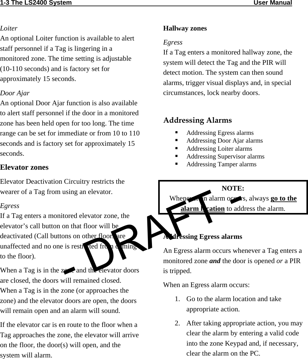 1-3 The LS2400 System                                                                                                     User Manual                                Loiter An optional Loiter function is available to alert staff personnel if a Tag is lingering in a monitored zone. The time setting is adjustable (10-110 seconds) and is factory set for approximately 15 seconds. Door Ajar An optional Door Ajar function is also available to alert staff personnel if the door in a monitored zone has been held open for too long. The time range can be set for immediate or from 10 to 110 seconds and is factory set for approximately 15 seconds. Elevator zones Elevator Deactivation Circuitry restricts the wearer of a Tag from using an elevator. Egress If a Tag enters a monitored elevator zone, the elevator’s call button on that floor will be deactivated (Call buttons on other floors are unaffected and no one is restricted from coming to the floor).  When a Tag is in the zone and the elevator doors are closed, the doors will remained closed. When a Tag is in the zone (or approaches the zone) and the elevator doors are open, the doors will remain open and an alarm will sound.  If the elevator car is en route to the floor when a Tag approaches the zone, the elevator will arrive on the floor, the door(s) will open, and the system will alarm. Hallway zones Egress If a Tag enters a monitored hallway zone, the system will detect the Tag and the PIR will detect motion. The system can then sound alarms, trigger visual displays and, in special circumstances, lock nearby doors.   Addressing Alarms  Addressing Egress alarms  Addressing Door Ajar alarms  Addressing Loiter alarms  Addressing Supervisor alarms  Addressing Tamper alarms  NOTE:  Whenever an alarm occurs, always go to the alarm location to address the alarm.  Addressing Egress alarms An Egress alarm occurs whenever a Tag enters a monitored zone and the door is opened or a PIR is tripped. When an Egress alarm occurs: 1. Go to the alarm location and take appropriate action. 2. After taking appropriate action, you may clear the alarm by entering a valid code into the zone Keypad and, if necessary, clear the alarm on the PC. - DRAFT -