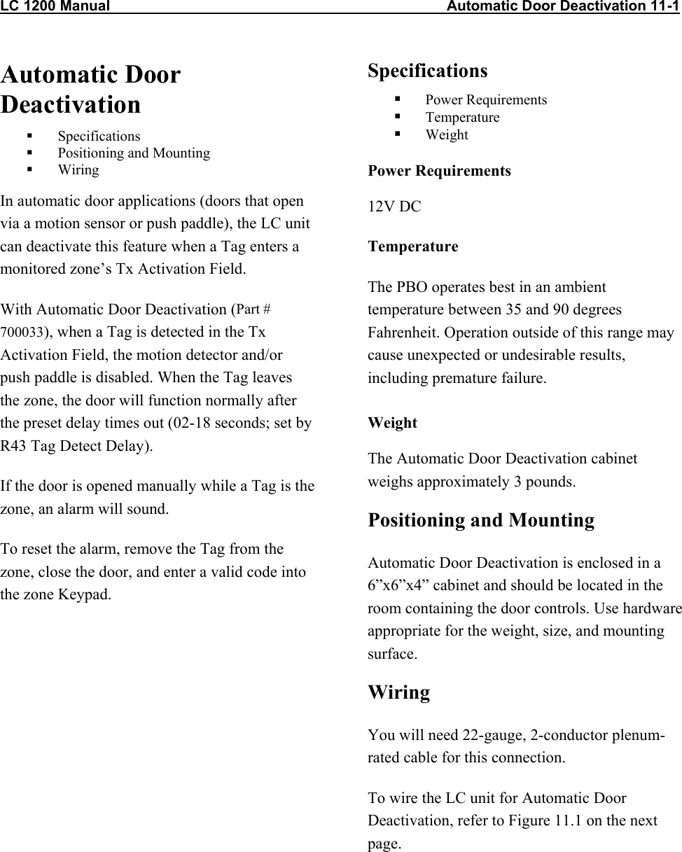 LC 1200 Manual                                                                                   Automatic Door Deactivation 11-1 Automatic Door Deactivation   Specifications   Positioning and Mounting   Wiring In automatic door applications (doors that open via a motion sensor or push paddle), the LC unit can deactivate this feature when a Tag enters a monitored zone’s Tx Activation Field. With Automatic Door Deactivation (Part # 700033), when a Tag is detected in the Tx Activation Field, the motion detector and/or push paddle is disabled. When the Tag leaves the zone, the door will function normally after the preset delay times out (02-18 seconds; set by R43 Tag Detect Delay). If the door is opened manually while a Tag is the zone, an alarm will sound. To reset the alarm, remove the Tag from the zone, close the door, and enter a valid code into the zone Keypad. Specifications   Power Requirements   Temperature   Weight Power Requirements 12V DC Temperature The PBO operates best in an ambient temperature between 35 and 90 degrees Fahrenheit. Operation outside of this range may cause unexpected or undesirable results, including premature failure.  Weight The Automatic Door Deactivation cabinet weighs approximately 3 pounds. Positioning and Mounting Automatic Door Deactivation is enclosed in a 6”x6”x4” cabinet and should be located in the room containing the door controls. Use hardware appropriate for the weight, size, and mounting surface. Wiring  You will need 22-gauge, 2-conductor plenum-rated cable for this connection. To wire the LC unit for Automatic Door Deactivation, refer to Figure 11.1 on the next page.   