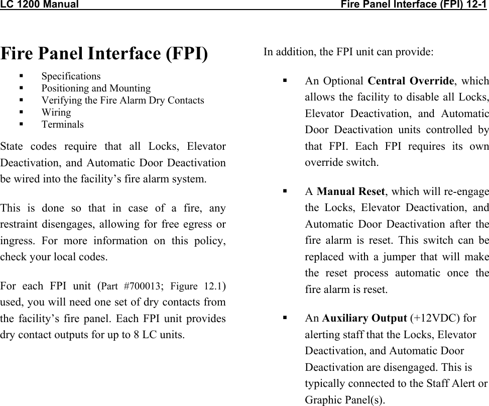 LC 1200 Manual                                                                                          Fire Panel Interface (FPI) 12-1 Fire Panel Interface (FPI)   Specifications   Positioning and Mounting   Verifying the Fire Alarm Dry Contacts   Wiring   Terminals State codes require that all Locks, Elevator Deactivation, and Automatic Door Deactivation be wired into the facility’s fire alarm system. This is done so that in case of a fire, any restraint disengages, allowing for free egress or ingress. For more information on this policy, check your local codes. For each FPI unit (Part #700013;  Figure 12.1) used, you will need one set of dry contacts from the facility’s fire panel. Each FPI unit provides dry contact outputs for up to 8 LC units.   In addition, the FPI unit can provide:   An Optional Central Override, which allows the facility to disable all Locks, Elevator Deactivation, and Automatic Door Deactivation units controlled by that FPI. Each FPI requires its own override switch.   A Manual Reset, which will re-engage the Locks, Elevator Deactivation, and Automatic Door Deactivation after the fire alarm is reset. This switch can be replaced with a jumper that will make the reset process automatic once the fire alarm is reset.   An Auxiliary Output (+12VDC) for alerting staff that the Locks, Elevator Deactivation, and Automatic Door Deactivation are disengaged. This is typically connected to the Staff Alert or Graphic Panel(s).