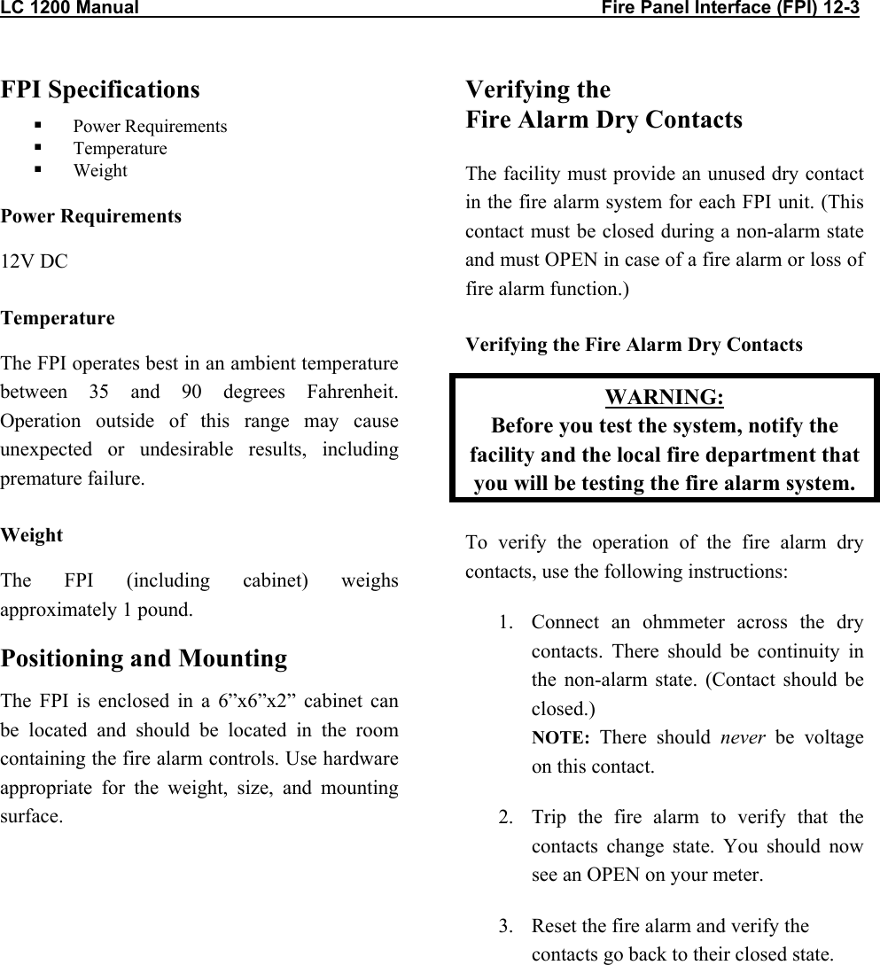 LC 1200 Manual                                                                                          Fire Panel Interface (FPI) 12-3 FPI Specifications   Power Requirements   Temperature   Weight Power Requirements 12V DC Temperature The FPI operates best in an ambient temperature between 35 and 90 degrees Fahrenheit. Operation outside of this range may cause unexpected or undesirable results, including premature failure. Weight The FPI (including cabinet) weighs approximately 1 pound.  Positioning and Mounting The FPI is enclosed in a 6”x6”x2” cabinet can be located and should be located in the room containing the fire alarm controls. Use hardware appropriate for the weight, size, and mounting surface.  Verifying the  Fire Alarm Dry Contacts  The facility must provide an unused dry contact in the fire alarm system for each FPI unit. (This contact must be closed during a non-alarm state and must OPEN in case of a fire alarm or loss of fire alarm function.) Verifying the Fire Alarm Dry Contacts WARNING: Before you test the system, notify the facility and the local fire department that you will be testing the fire alarm system. To verify the operation of the fire alarm dry contacts, use the following instructions: 1.  Connect an ohmmeter across the dry contacts. There should be continuity in the non-alarm state. (Contact should be closed.) NOTE:  There should never be voltage on this contact. 2.  Trip the fire alarm to verify that the contacts change state. You should now see an OPEN on your meter. 3.  Reset the fire alarm and verify the contacts go back to their closed state.