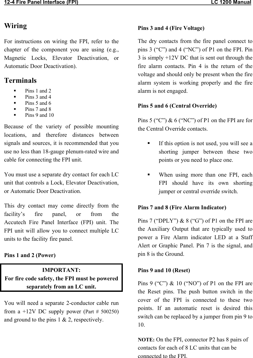 12-4 Fire Panel Interface (FPI)                                                                                          LC 1200 Manual Wiring For instructions on wiring the FPI, refer to the chapter of the component you are using (e.g., Magnetic Locks, Elevator Deactivation, or Automatic Door Deactivation).  Terminals    Pins 1 and 2   Pins 3 and 4   Pins 5 and 6   Pins 7 and 8   Pins 9 and 10 Because of the variety of possible mounting locations, and therefore distances between signals and sources, it is recommended that you use no less than 18-gauge plenum-rated wire and cable for connecting the FPI unit.  You must use a separate dry contact for each LC unit that controls a Lock, Elevator Deactivation, or Automatic Door Deactivation.  This dry contact may come directly from the facility’s fire panel, or from the  Accutech Fire Panel Interface (FPI) unit. The FPI unit will allow you to connect multiple LC units to the facility fire panel.  Pins 1 and 2 (Power) IMPORTANT:  For fire code safety, the FPI must be powered separately from an LC unit. You will need a separate 2-conductor cable run from a +12V DC supply power (Part # 500250) and ground to the pins 1 &amp; 2, respectively.     Pins 3 and 4 (Fire Voltage) The dry contacts from the fire panel connect to pins 3 (“C”) and 4 (“NC”) of P1 on the FPI. Pin 3 is simply +12V DC that is sent out through the fire alarm contacts. Pin 4 is the return of the voltage and should only be present when the fire alarm system is working properly and the fire alarm is not engaged. Pins 5 and 6 (Central Override) Pins 5 (“C”) &amp; 6 (“NC”) of P1 on the FPI are for the Central Override contacts.   If this option is not used, you will see a shorting jumper between these two points or you need to place one.   When using more than one FPI, each FPI should have its own shorting jumper or central override switch. Pins 7 and 8 (Fire Alarm Indicator) Pins 7 (“DPLY”) &amp; 8 (“G”) of P1 on the FPI are the Auxiliary Output that are typically used to power a Fire Alarm indicator LED at a Staff Alert or Graphic Panel. Pin 7 is the signal, and pin 8 is the Ground. Pins 9 and 10 (Reset)  Pins 9 (“C”) &amp; 10 (“NO”) of P1 on the FPI are the Reset pins. The push button switch in the cover of the FPI is connected to these two points. If an automatic reset is desired this switch can be replaced by a jumper from pin 9 to 10. NOTE: On the FPI, connector P2 has 8 pairs of contacts for each of 8 LC units that can be connected to the FPI. 