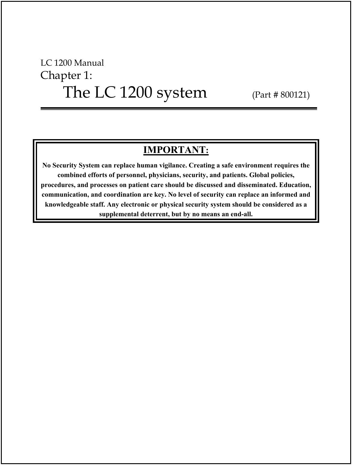  LC 1200 Manual Chapter 1:  The LC 1200 system           (Part # 800121)    IMPORTANT: No Security System can replace human vigilance. Creating a safe environment requires the combined efforts of personnel, physicians, security, and patients. Global policies, procedures, and processes on patient care should be discussed and disseminated. Education, communication, and coordination are key. No level of security can replace an informed and knowledgeable staff. Any electronic or physical security system should be considered as a  supplemental deterrent, but by no means an end-all. 