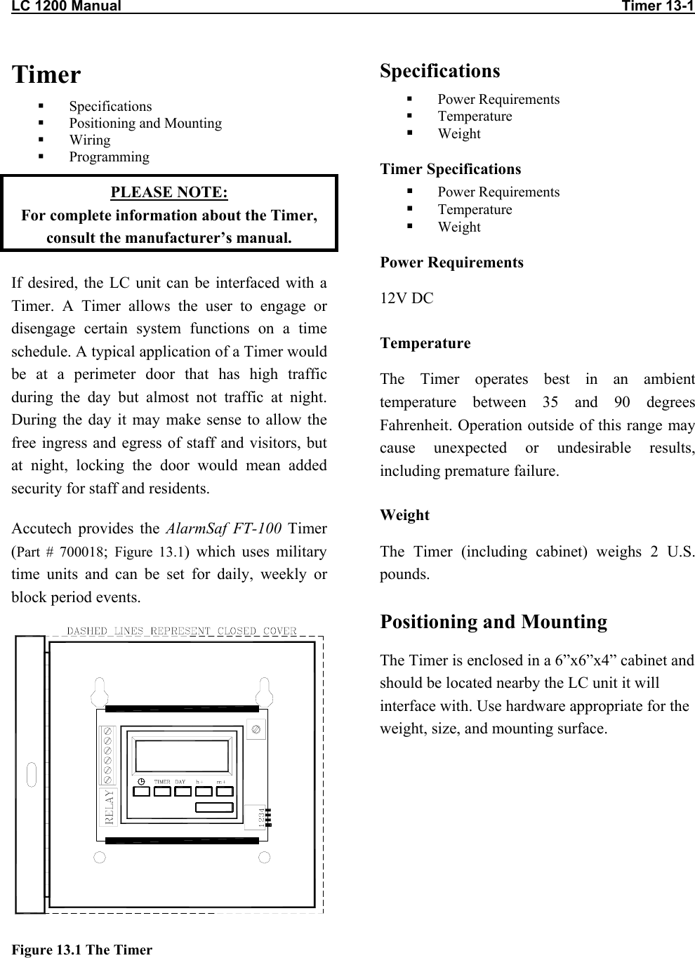 LC 1200 Manual                                                                                                                           Timer 13-1                          Timer   Specifications   Positioning and Mounting   Wiring   Programming PLEASE NOTE:  For complete information about the Timer, consult the manufacturer’s manual. If desired, the LC unit can be interfaced with a Timer. A Timer allows the user to engage or disengage certain system functions on a time schedule. A typical application of a Timer would be at a perimeter door that has high traffic during the day but almost not traffic at night. During the day it may make sense to allow the free ingress and egress of staff and visitors, but at night, locking the door would mean added security for staff and residents.  Accutech provides the AlarmSaf FT-100 Timer (Part # 700018;  Figure 13.1) which uses military time units and can be set for daily, weekly or block period events.  Figure 13.1 The Timer Specifications   Power Requirements   Temperature   Weight Timer Specifications   Power Requirements   Temperature   Weight Power Requirements 12V DC Temperature The Timer operates best in an ambient temperature between 35 and 90 degrees Fahrenheit. Operation outside of this range may cause unexpected or undesirable results, including premature failure.  Weight The Timer (including cabinet) weighs 2 U.S. pounds. Positioning and Mounting The Timer is enclosed in a 6”x6”x4” cabinet and should be located nearby the LC unit it will interface with. Use hardware appropriate for the weight, size, and mounting surface.