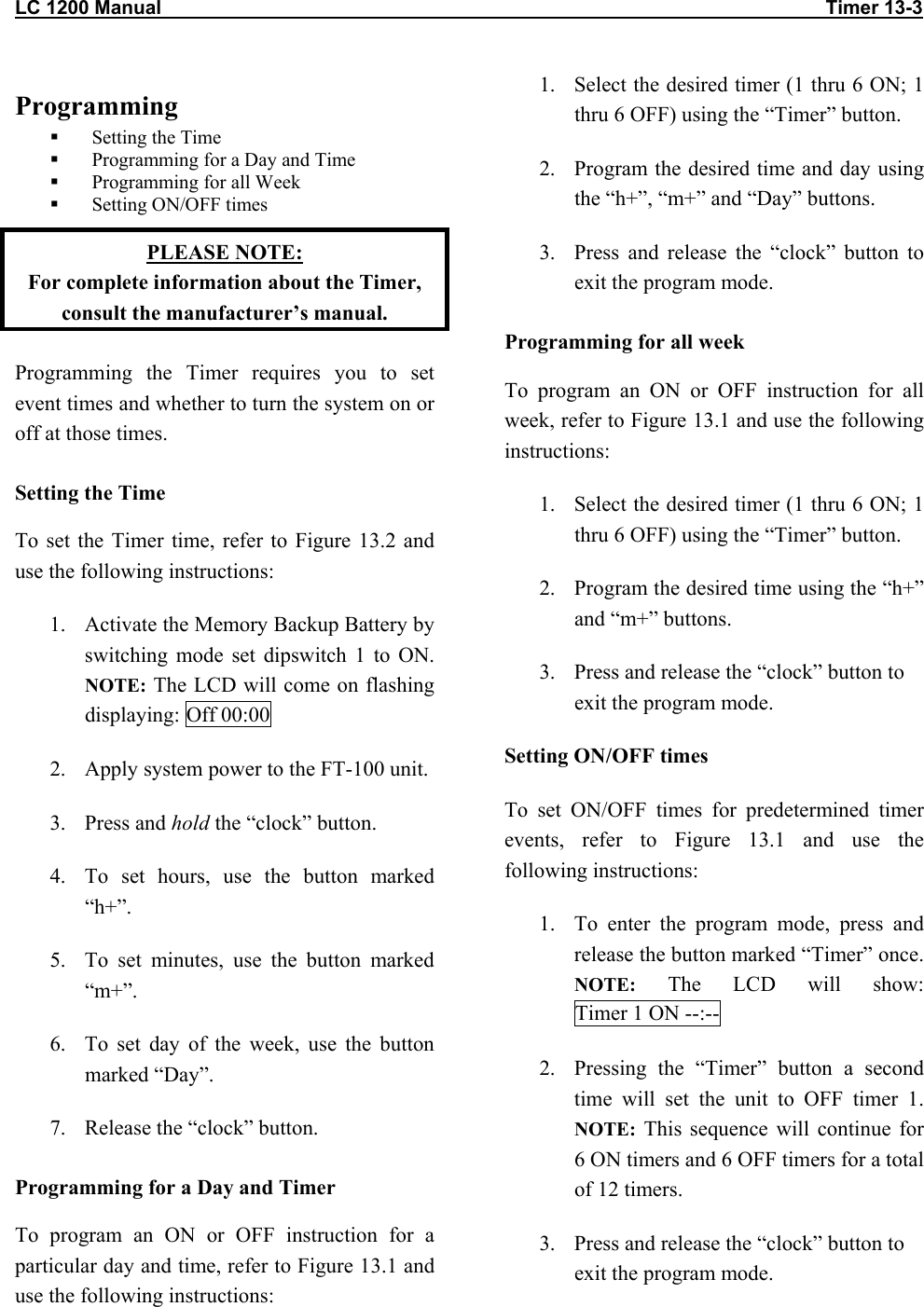 LC 1200 Manual                                                                                                                           Timer 13-3                         Programming   Setting the Time   Programming for a Day and Time   Programming for all Week   Setting ON/OFF times PLEASE NOTE:  For complete information about the Timer, consult the manufacturer’s manual. Programming the Timer requires you to set event times and whether to turn the system on or off at those times.  Setting the Time To set the Timer time, refer to Figure 13.2 and use the following instructions: 1.  Activate the Memory Backup Battery by switching mode set dipswitch 1 to ON. NOTE: The LCD will come on flashing displaying: Off 00:00 2.  Apply system power to the FT-100 unit. 3. Press and hold the “clock” button. 4.  To set hours, use the button marked “h+”. 5.  To set minutes, use the button marked “m+”. 6.  To set day of the week, use the button marked “Day”. 7.  Release the “clock” button. Programming for a Day and Timer To program an ON or OFF instruction for a particular day and time, refer to Figure 13.1 and use the following instructions: 1.  Select the desired timer (1 thru 6 ON; 1 thru 6 OFF) using the “Timer” button. 2.  Program the desired time and day using the “h+”, “m+” and “Day” buttons. 3.  Press and release the “clock” button to exit the program mode. Programming for all week To program an ON or OFF instruction for all week, refer to Figure 13.1 and use the following instructions: 1.  Select the desired timer (1 thru 6 ON; 1 thru 6 OFF) using the “Timer” button. 2.  Program the desired time using the “h+” and “m+” buttons. 3.  Press and release the “clock” button to exit the program mode. Setting ON/OFF times To set ON/OFF times for predetermined timer events, refer to Figure 13.1 and use the following instructions: 1.  To enter the program mode, press and release the button marked “Timer” once. NOTE: The LCD will show: Timer 1 ON --:-- 2.  Pressing the “Timer” button a second time will set the unit to OFF timer 1. NOTE: This sequence will continue for 6 ON timers and 6 OFF timers for a total of 12 timers.  3.  Press and release the “clock” button to exit the program mode.