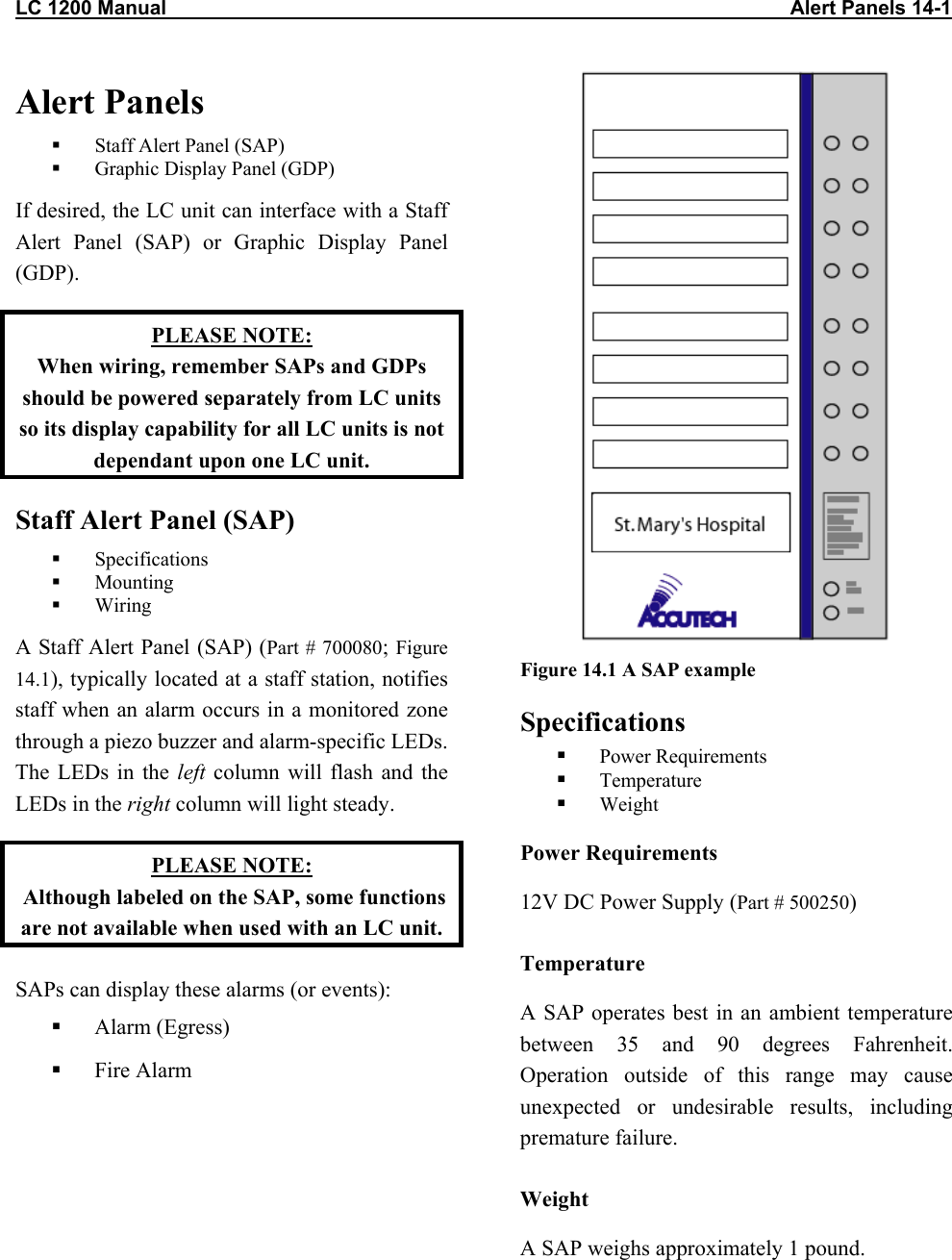 LC 1200 Manual                                                                                                                Alert Panels 14-1 Alert Panels   Staff Alert Panel (SAP)   Graphic Display Panel (GDP) If desired, the LC unit can interface with a Staff Alert Panel (SAP) or Graphic Display Panel (GDP). PLEASE NOTE: When wiring, remember SAPs and GDPs should be powered separately from LC units so its display capability for all LC units is not dependant upon one LC unit. Staff Alert Panel (SAP)   Specifications   Mounting    Wiring A Staff Alert Panel (SAP) (Part # 700080; Figure 14.1), typically located at a staff station, notifies staff when an alarm occurs in a monitored zone through a piezo buzzer and alarm-specific LEDs. The LEDs in the left column will flash and the LEDs in the right column will light steady. PLEASE NOTE:  Although labeled on the SAP, some functions are not available when used with an LC unit. SAPs can display these alarms (or events):   Alarm (Egress)   Fire Alarm  Figure 14.1 A SAP example Specifications   Power Requirements   Temperature   Weight Power Requirements 12V DC Power Supply (Part # 500250) Temperature A SAP operates best in an ambient temperature between 35 and 90 degrees Fahrenheit. Operation outside of this range may cause unexpected or undesirable results, including premature failure.  Weight A SAP weighs approximately 1 pound.