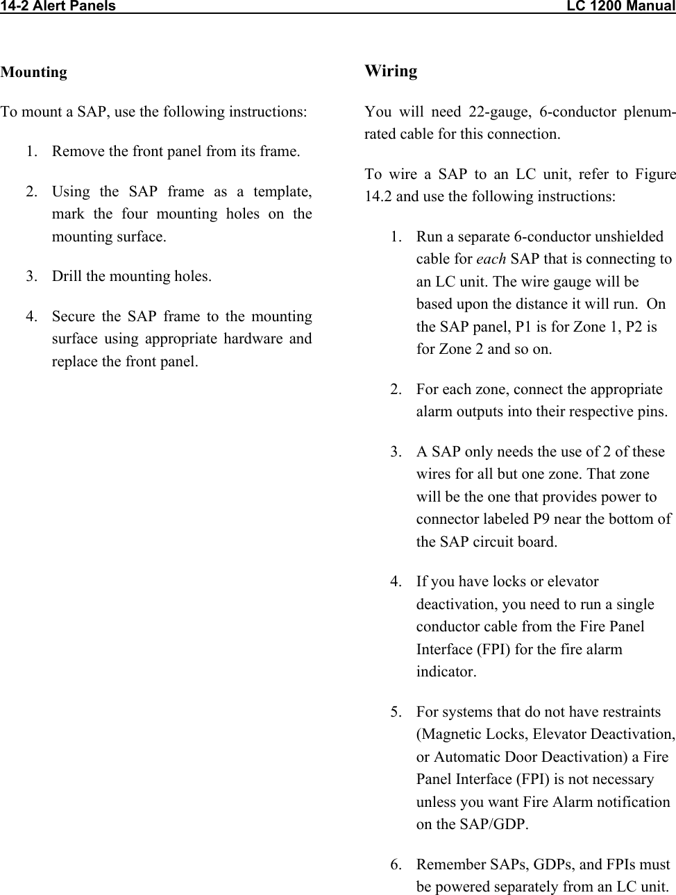 14-2 Alert Panels                                                                                                                LC 1200 Manual Mounting To mount a SAP, use the following instructions: 1.  Remove the front panel from its frame.   2.  Using the SAP frame as a template, mark the four mounting holes on the mounting surface. 3.  Drill the mounting holes. 4.  Secure the SAP frame to the mounting surface using appropriate hardware and replace the front panel.  Wiring You will need 22-gauge, 6-conductor plenum-rated cable for this connection. To wire a SAP to an LC unit, refer to Figure 14.2 and use the following instructions: 1.  Run a separate 6-conductor unshielded cable for each SAP that is connecting to an LC unit. The wire gauge will be based upon the distance it will run.  On the SAP panel, P1 is for Zone 1, P2 is for Zone 2 and so on. 2.  For each zone, connect the appropriate alarm outputs into their respective pins.  3.  A SAP only needs the use of 2 of these wires for all but one zone. That zone will be the one that provides power to connector labeled P9 near the bottom of the SAP circuit board. 4.  If you have locks or elevator deactivation, you need to run a single conductor cable from the Fire Panel Interface (FPI) for the fire alarm indicator. 5.  For systems that do not have restraints (Magnetic Locks, Elevator Deactivation, or Automatic Door Deactivation) a Fire Panel Interface (FPI) is not necessary unless you want Fire Alarm notification on the SAP/GDP.  6.  Remember SAPs, GDPs, and FPIs must be powered separately from an LC unit.   