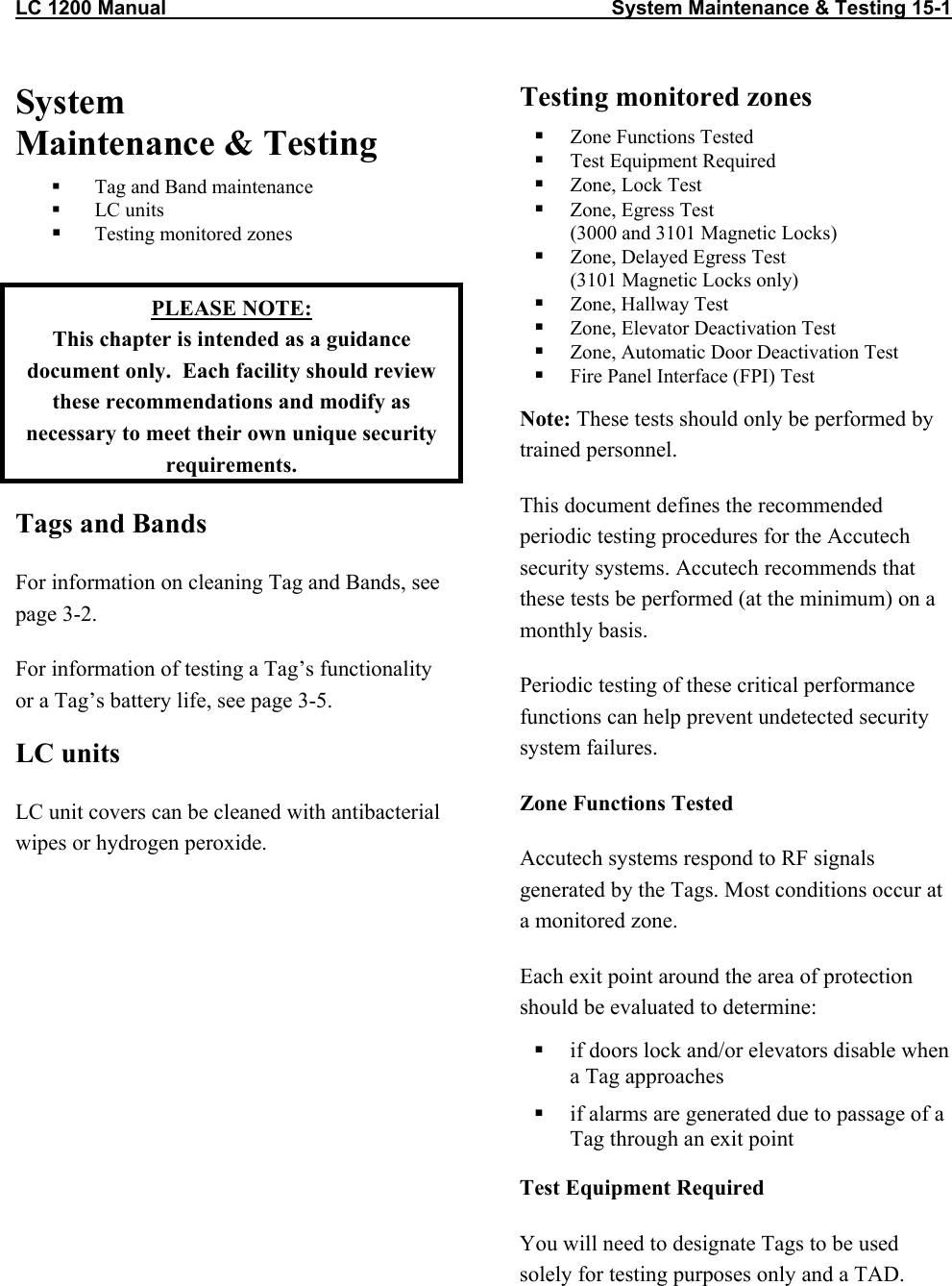 LC 1200 Manual                                                                                System Maintenance &amp; Testing 15-1 System  Maintenance &amp; Testing   Tag and Band maintenance   LC units   Testing monitored zones  PLEASE NOTE: This chapter is intended as a guidance document only.  Each facility should review these recommendations and modify as necessary to meet their own unique security requirements. Tags and Bands  For information on cleaning Tag and Bands, see page 3-2. For information of testing a Tag’s functionality or a Tag’s battery life, see page 3-5. LC units LC unit covers can be cleaned with antibacterial wipes or hydrogen peroxide. Testing monitored zones    Zone Functions Tested   Test Equipment Required   Zone, Lock Test   Zone, Egress Test (3000 and 3101 Magnetic Locks)   Zone, Delayed Egress Test (3101 Magnetic Locks only)   Zone, Hallway Test   Zone, Elevator Deactivation Test   Zone, Automatic Door Deactivation Test   Fire Panel Interface (FPI) Test Note: These tests should only be performed by trained personnel.  This document defines the recommended periodic testing procedures for the Accutech security systems. Accutech recommends that these tests be performed (at the minimum) on a monthly basis. Periodic testing of these critical performance functions can help prevent undetected security system failures.   Zone Functions Tested Accutech systems respond to RF signals generated by the Tags. Most conditions occur at a monitored zone. Each exit point around the area of protection should be evaluated to determine:   if doors lock and/or elevators disable when a Tag approaches   if alarms are generated due to passage of a Tag through an exit point Test Equipment Required You will need to designate Tags to be used solely for testing purposes only and a TAD.