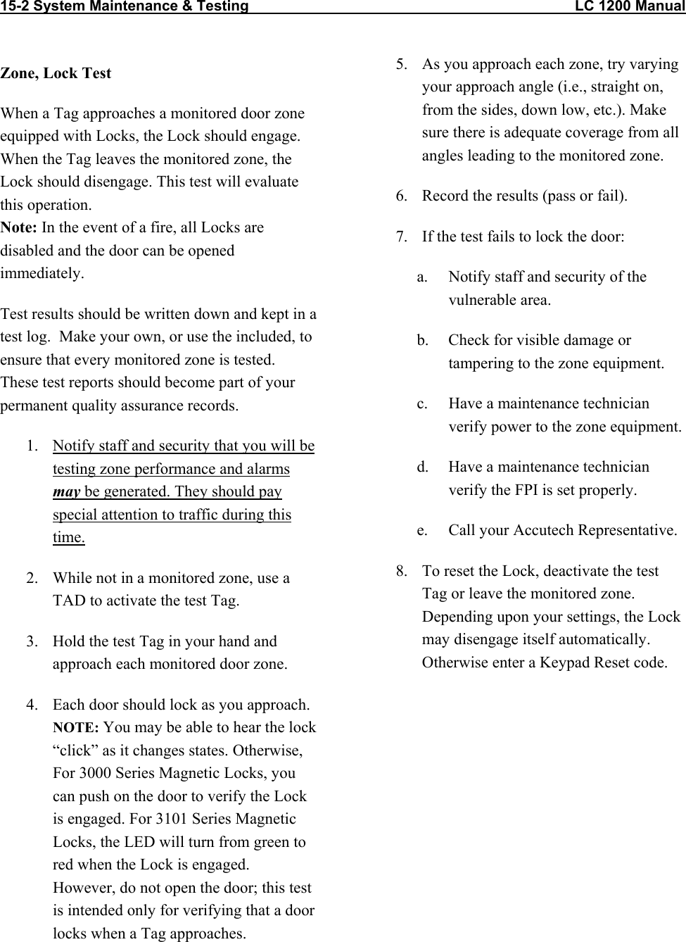 15-2 System Maintenance &amp; Testing                                                                                LC 1200 Manual   Zone, Lock Test When a Tag approaches a monitored door zone equipped with Locks, the Lock should engage. When the Tag leaves the monitored zone, the Lock should disengage. This test will evaluate this operation. Note: In the event of a fire, all Locks are disabled and the door can be opened immediately. Test results should be written down and kept in a test log.  Make your own, or use the included, to ensure that every monitored zone is tested.  These test reports should become part of your permanent quality assurance records.   1.  Notify staff and security that you will be testing zone performance and alarms may be generated. They should pay special attention to traffic during this time. 2.  While not in a monitored zone, use a TAD to activate the test Tag. 3.  Hold the test Tag in your hand and approach each monitored door zone.   4.  Each door should lock as you approach. NOTE: You may be able to hear the lock “click” as it changes states. Otherwise, For 3000 Series Magnetic Locks, you can push on the door to verify the Lock is engaged. For 3101 Series Magnetic Locks, the LED will turn from green to red when the Lock is engaged. However, do not open the door; this test is intended only for verifying that a door locks when a Tag approaches.  5.  As you approach each zone, try varying your approach angle (i.e., straight on, from the sides, down low, etc.). Make sure there is adequate coverage from all angles leading to the monitored zone.  6.  Record the results (pass or fail).  7.  If the test fails to lock the door: a.  Notify staff and security of the vulnerable area. b.  Check for visible damage or tampering to the zone equipment. c.  Have a maintenance technician verify power to the zone equipment.  d.  Have a maintenance technician verify the FPI is set properly. e.  Call your Accutech Representative. 8.  To reset the Lock, deactivate the test Tag or leave the monitored zone. Depending upon your settings, the Lock may disengage itself automatically. Otherwise enter a Keypad Reset code.