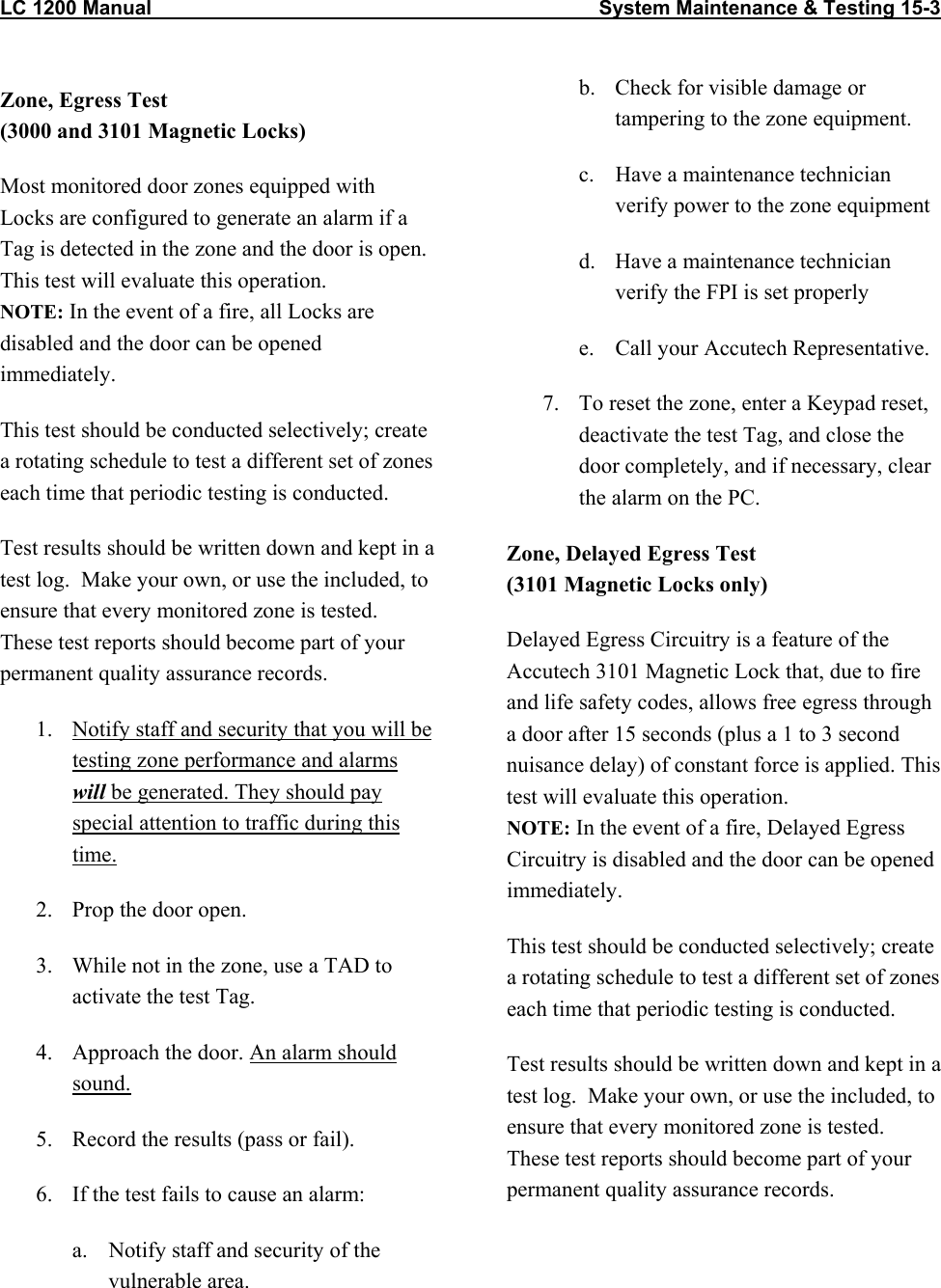 LC 1200 Manual                                                                                System Maintenance &amp; Testing 15-3  Zone, Egress Test  (3000 and 3101 Magnetic Locks) Most monitored door zones equipped with Locks are configured to generate an alarm if a Tag is detected in the zone and the door is open. This test will evaluate this operation. NOTE: In the event of a fire, all Locks are disabled and the door can be opened immediately. This test should be conducted selectively; create a rotating schedule to test a different set of zones each time that periodic testing is conducted.  Test results should be written down and kept in a test log.  Make your own, or use the included, to ensure that every monitored zone is tested.  These test reports should become part of your permanent quality assurance records.   1.  Notify staff and security that you will be testing zone performance and alarms will be generated. They should pay special attention to traffic during this time. 2.  Prop the door open. 3.  While not in the zone, use a TAD to activate the test Tag. 4.  Approach the door. An alarm should sound.  5.  Record the results (pass or fail). 6.  If the test fails to cause an alarm: a.  Notify staff and security of the vulnerable area. b.  Check for visible damage or tampering to the zone equipment. c.  Have a maintenance technician verify power to the zone equipment  d.  Have a maintenance technician verify the FPI is set properly e.  Call your Accutech Representative. 7.  To reset the zone, enter a Keypad reset, deactivate the test Tag, and close the door completely, and if necessary, clear the alarm on the PC. Zone, Delayed Egress Test (3101 Magnetic Locks only) Delayed Egress Circuitry is a feature of the Accutech 3101 Magnetic Lock that, due to fire and life safety codes, allows free egress through a door after 15 seconds (plus a 1 to 3 second nuisance delay) of constant force is applied. This test will evaluate this operation. NOTE: In the event of a fire, Delayed Egress Circuitry is disabled and the door can be opened immediately.  This test should be conducted selectively; create a rotating schedule to test a different set of zones each time that periodic testing is conducted.  Test results should be written down and kept in a test log.  Make your own, or use the included, to ensure that every monitored zone is tested.  These test reports should become part of your permanent quality assurance records.  
