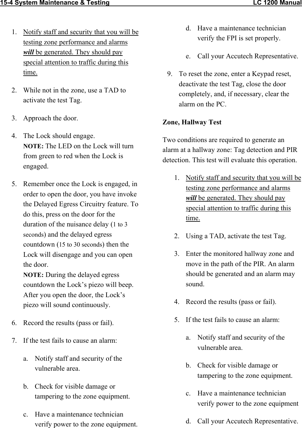 15-4 System Maintenance &amp; Testing                                                                                LC 1200 Manual   1.  Notify staff and security that you will be testing zone performance and alarms will be generated. They should pay special attention to traffic during this time. 2.  While not in the zone, use a TAD to activate the test Tag. 3.  Approach the door. 4.  The Lock should engage.  NOTE: The LED on the Lock will turn from green to red when the Lock is engaged. 5.  Remember once the Lock is engaged, in order to open the door, you have invoke the Delayed Egress Circuitry feature. To do this, press on the door for the duration of the nuisance delay (1 to 3 seconds) and the delayed egress countdown (15 to 30 seconds) then the Lock will disengage and you can open the door. NOTE: During the delayed egress countdown the Lock’s piezo will beep. After you open the door, the Lock’s piezo will sound continuously.  6.  Record the results (pass or fail).  7.  If the test fails to cause an alarm: a.  Notify staff and security of the vulnerable area. b.  Check for visible damage or tampering to the zone equipment. c.  Have a maintenance technician verify power to the zone equipment.  d.  Have a maintenance technician verify the FPI is set properly. e.  Call your Accutech Representative. 9.  To reset the zone, enter a Keypad reset, deactivate the test Tag, close the door completely, and, if necessary, clear the alarm on the PC. Zone, Hallway Test Two conditions are required to generate an alarm at a hallway zone: Tag detection and PIR detection. This test will evaluate this operation. 1.  Notify staff and security that you will be testing zone performance and alarms will be generated. They should pay special attention to traffic during this time. 2.  Using a TAD, activate the test Tag.  3.  Enter the monitored hallway zone and move in the path of the PIR. An alarm should be generated and an alarm may sound. 4.  Record the results (pass or fail). 5.  If the test fails to cause an alarm: a.  Notify staff and security of the vulnerable area. b.  Check for visible damage or tampering to the zone equipment. c.  Have a maintenance technician verify power to the zone equipment d.  Call your Accutech Representative.