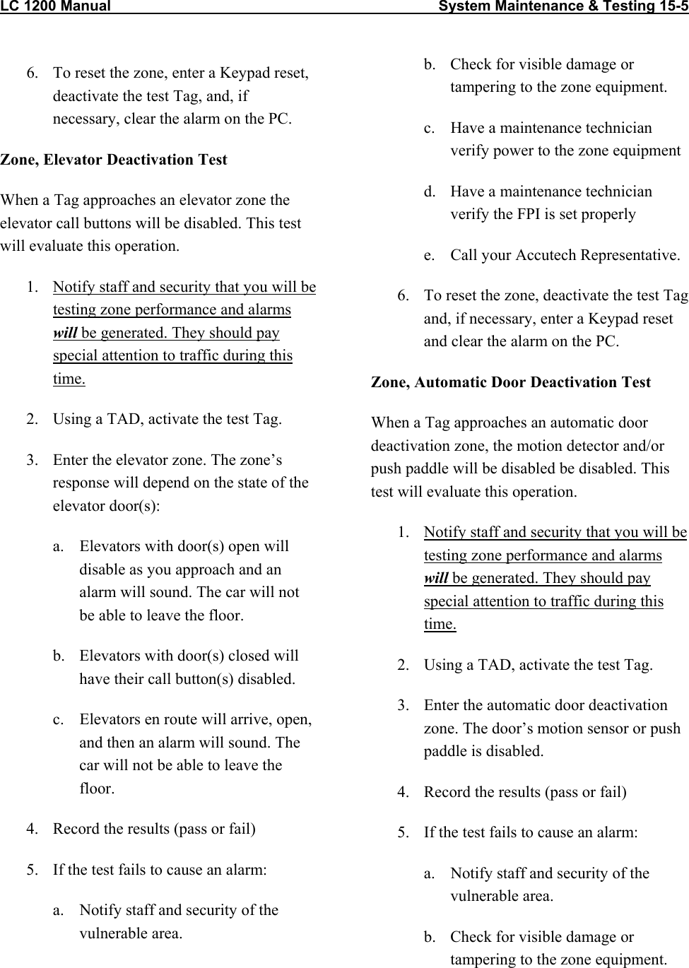 LC 1200 Manual                                                                                System Maintenance &amp; Testing 15-5  6.  To reset the zone, enter a Keypad reset, deactivate the test Tag, and, if necessary, clear the alarm on the PC. Zone, Elevator Deactivation Test When a Tag approaches an elevator zone the elevator call buttons will be disabled. This test will evaluate this operation. 1.  Notify staff and security that you will be testing zone performance and alarms will be generated. They should pay special attention to traffic during this time. 2.  Using a TAD, activate the test Tag.  3.  Enter the elevator zone. The zone’s response will depend on the state of the elevator door(s):  a.  Elevators with door(s) open will disable as you approach and an alarm will sound. The car will not be able to leave the floor. b.  Elevators with door(s) closed will have their call button(s) disabled. c.  Elevators en route will arrive, open, and then an alarm will sound. The car will not be able to leave the floor. 4.  Record the results (pass or fail) 5.  If the test fails to cause an alarm: a.  Notify staff and security of the vulnerable area. b.  Check for visible damage or tampering to the zone equipment. c.  Have a maintenance technician verify power to the zone equipment d.  Have a maintenance technician verify the FPI is set properly e.  Call your Accutech Representative. 6.  To reset the zone, deactivate the test Tag and, if necessary, enter a Keypad reset and clear the alarm on the PC. Zone, Automatic Door Deactivation Test When a Tag approaches an automatic door deactivation zone, the motion detector and/or push paddle will be disabled be disabled. This test will evaluate this operation. 1.  Notify staff and security that you will be testing zone performance and alarms will be generated. They should pay special attention to traffic during this time. 2.  Using a TAD, activate the test Tag.  3.  Enter the automatic door deactivation zone. The door’s motion sensor or push paddle is disabled.  4.  Record the results (pass or fail) 5.  If the test fails to cause an alarm: a.  Notify staff and security of the vulnerable area. b.  Check for visible damage or tampering to the zone equipment.