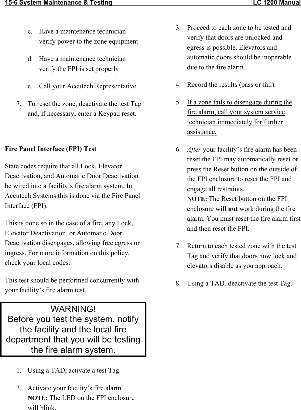 15-6 System Maintenance &amp; Testing                                                                                LC 1200 Manual   c.  Have a maintenance technician verify power to the zone equipment d.  Have a maintenance technician verify the FPI is set properly e.  Call your Accutech Representative. 7.  To reset the zone, deactivate the test Tag and, if necessary, enter a Keypad reset.  Fire Panel Interface (FPI) Test State codes require that all Lock, Elevator Deactivation, and Automatic Door Deactivation be wired into a facility’s fire alarm system. In Accutech Systems this is done via the Fire Panel Interface (FPI). This is done so in the case of a fire, any Lock, Elevator Deactivation, or Automatic Door Deactivation disengages, allowing free egress or ingress. For more information on this policy, check your local codes. This test should be performed concurrently with your facility’s fire alarm test. WARNING! Before you test the system, notify the facility and the local fire department that you will be testing the fire alarm system. 1.  Using a TAD, activate a test Tag. 2.  Activate your facility’s fire alarm.  NOTE: The LED on the FPI enclosure will blink.  3.  Proceed to each zone to be tested and verify that doors are unlocked and egress is possible. Elevators and automatic doors should be inoperable due to the fire alarm.  4.  Record the results (pass or fail). 5.  If a zone fails to disengage during the fire alarm, call your system service technician immediately for further assistance. 6.  After your facility’s fire alarm has been reset the FPI may automatically reset or press the Reset button on the outside of the FPI enclosure to reset the FPI and engage all restraints. NOTE: The Reset button on the FPI enclosure will not work during the fire alarm. You must reset the fire alarm first and then reset the FPI. 7.  Return to each tested zone with the test Tag and verify that doors now lock and elevators disable as you approach. 8.  Using a TAD, deactivate the test Tag.
