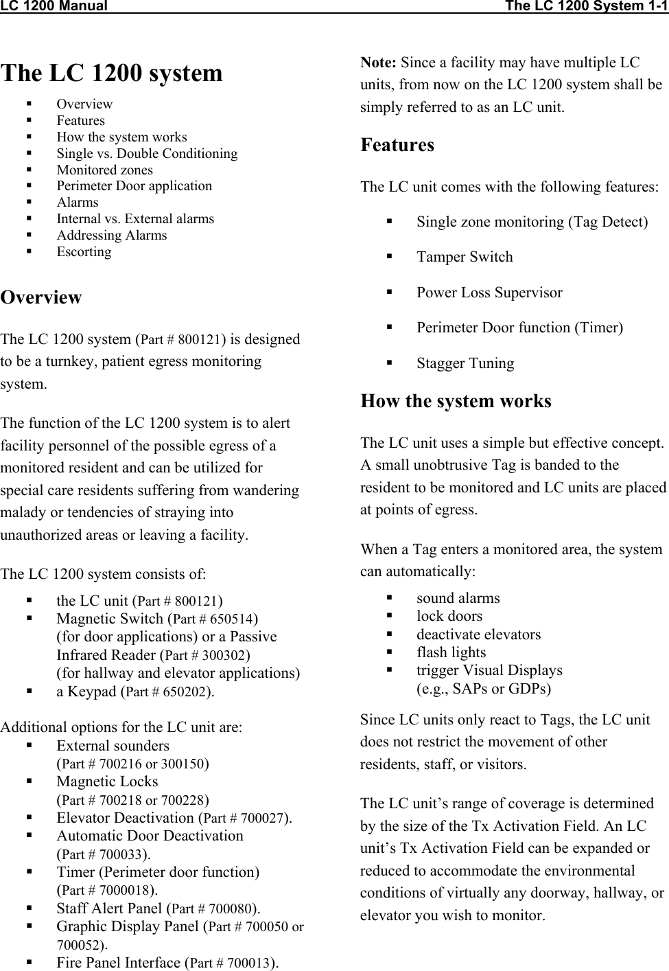 LC 1200 Manual                                                                                                    The LC 1200 System 1-1                          The LC 1200 system   Overview   Features    How the system works   Single vs. Double Conditioning   Monitored zones    Perimeter Door application   Alarms   Internal vs. External alarms   Addressing Alarms   Escorting  Overview The LC 1200 system (Part # 800121) is designed to be a turnkey, patient egress monitoring system. The function of the LC 1200 system is to alert facility personnel of the possible egress of a monitored resident and can be utilized for special care residents suffering from wandering malady or tendencies of straying into unauthorized areas or leaving a facility. The LC 1200 system consists of:   the LC unit (Part # 800121)   Magnetic Switch (Part # 650514) (for door applications) or a Passive Infrared Reader (Part # 300302)  (for hallway and elevator applications)   a Keypad (Part # 650202).  Additional options for the LC unit are:   External sounders  (Part # 700216 or 300150)    Magnetic Locks  (Part # 700218 or 700228)   Elevator Deactivation (Part # 700027).    Automatic Door Deactivation  (Part # 700033).   Timer (Perimeter door function)  (Part # 7000018).   Staff Alert Panel (Part # 700080).   Graphic Display Panel (Part # 700050 or 700052).   Fire Panel Interface (Part # 700013). Note: Since a facility may have multiple LC units, from now on the LC 1200 system shall be simply referred to as an LC unit. Features The LC unit comes with the following features:   Single zone monitoring (Tag Detect)   Tamper Switch    Power Loss Supervisor   Perimeter Door function (Timer)   Stagger Tuning How the system works The LC unit uses a simple but effective concept.  A small unobtrusive Tag is banded to the resident to be monitored and LC units are placed at points of egress.  When a Tag enters a monitored area, the system can automatically:   sound alarms   lock doors   deactivate elevators   flash lights   trigger Visual Displays  (e.g., SAPs or GDPs)  Since LC units only react to Tags, the LC unit does not restrict the movement of other residents, staff, or visitors.  The LC unit’s range of coverage is determined by the size of the Tx Activation Field. An LC unit’s Tx Activation Field can be expanded or reduced to accommodate the environmental conditions of virtually any doorway, hallway, or elevator you wish to monitor. 