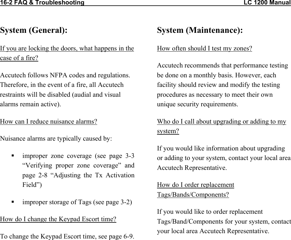 16-2 FAQ &amp; Troubleshooting                                                                                            LC 1200 Manual System (General): If you are locking the doors, what happens in the case of a fire? Accutech follows NFPA codes and regulations. Therefore, in the event of a fire, all Accutech restraints will be disabled (audial and visual alarms remain active). How can I reduce nuisance alarms? Nuisance alarms are typically caused by:   improper zone coverage (see page 3-3 “Verifying proper zone coverage” and page 2-8 “Adjusting the Tx Activation Field”)   improper storage of Tags (see page 3-2) How do I change the Keypad Escort time? To change the Keypad Escort time, see page 6-9.  System (Maintenance): How often should I test my zones? Accutech recommends that performance testing be done on a monthly basis. However, each facility should review and modify the testing procedures as necessary to meet their own unique security requirements.  Who do I call about upgrading or adding to my system? If you would like information about upgrading or adding to your system, contact your local area Accutech Representative. How do I order replacement Tags/Bands/Components? If you would like to order replacement Tags/Band/Components for your system, contact your local area Accutech Representative.