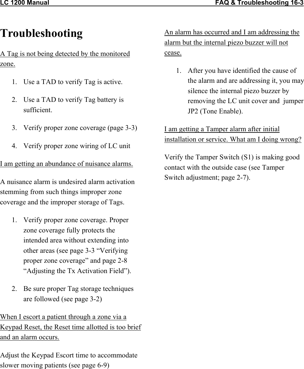 LC 1200 Manual                                           FAQ &amp; Troubleshooting 16-3  Troubleshooting A Tag is not being detected by the monitored zone. 1.  Use a TAD to verify Tag is active. 2.  Use a TAD to verify Tag battery is sufficient. 3.  Verify proper zone coverage (page 3-3) 4.  Verify proper zone wiring of LC unit I am getting an abundance of nuisance alarms.   A nuisance alarm is undesired alarm activation stemming from such things improper zone coverage and the improper storage of Tags. 1.  Verify proper zone coverage. Proper zone coverage fully protects the intended area without extending into other areas (see page 3-3 “Verifying proper zone coverage” and page 2-8 “Adjusting the Tx Activation Field”). 2.  Be sure proper Tag storage techniques are followed (see page 3-2)  When I escort a patient through a zone via a Keypad Reset, the Reset time allotted is too brief and an alarm occurs. Adjust the Keypad Escort time to accommodate slower moving patients (see page 6-9) An alarm has occurred and I am addressing the alarm but the internal piezo buzzer will not cease. 1.  After you have identified the cause of the alarm and are addressing it, you may silence the internal piezo buzzer by removing the LC unit cover and  jumper JP2 (Tone Enable). I am getting a Tamper alarm after initial installation or service. What am I doing wrong? Verify the Tamper Switch (S1) is making good contact with the outside case (see Tamper Switch adjustment; page 2-7).