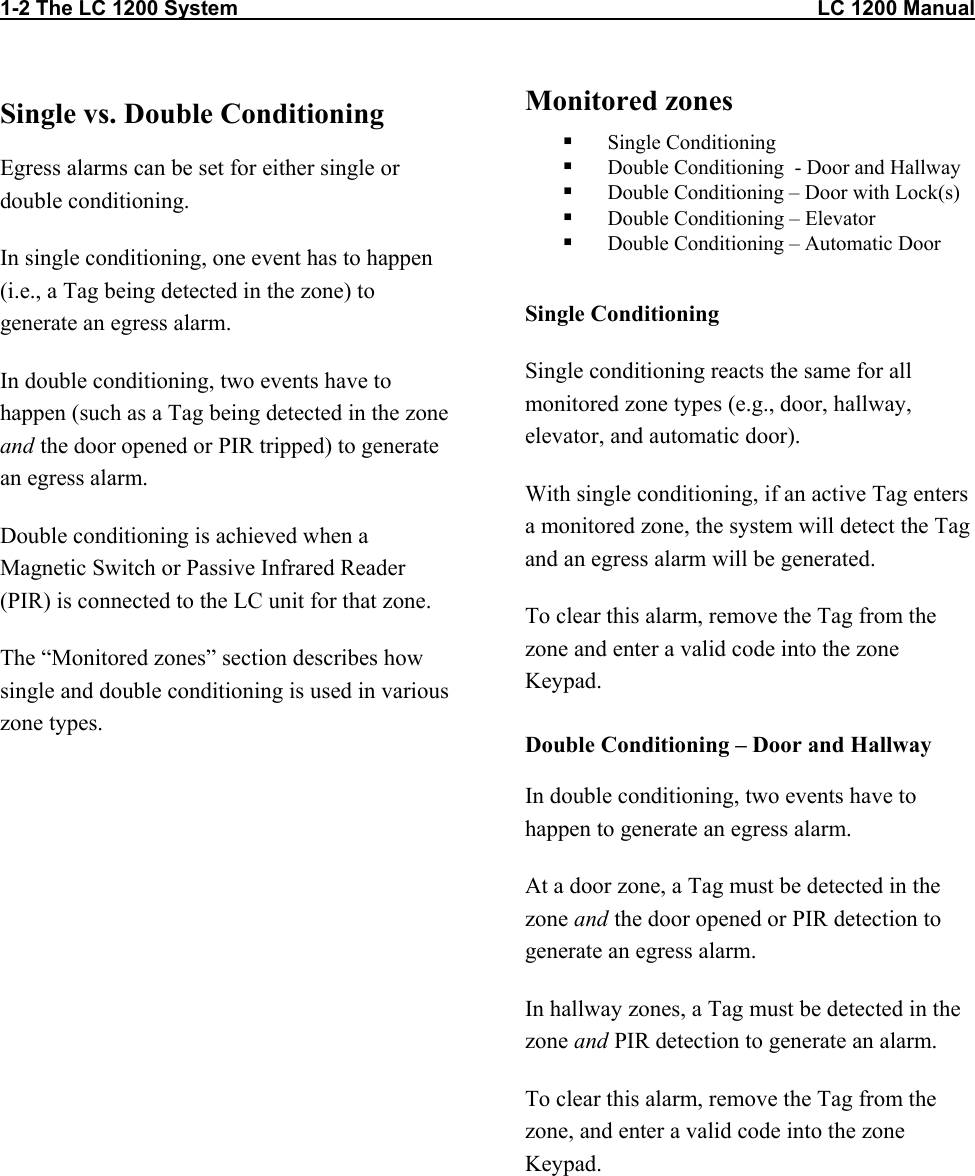 1-2 The LC 1200 System                                                                                                    LC 1200 Manual Single vs. Double Conditioning Egress alarms can be set for either single or double conditioning.  In single conditioning, one event has to happen (i.e., a Tag being detected in the zone) to generate an egress alarm.  In double conditioning, two events have to happen (such as a Tag being detected in the zone and the door opened or PIR tripped) to generate an egress alarm.  Double conditioning is achieved when a Magnetic Switch or Passive Infrared Reader (PIR) is connected to the LC unit for that zone. The “Monitored zones” section describes how single and double conditioning is used in various zone types. Monitored zones    Single Conditioning   Double Conditioning  - Door and Hallway   Double Conditioning – Door with Lock(s)   Double Conditioning – Elevator   Double Conditioning – Automatic Door  Single Conditioning Single conditioning reacts the same for all monitored zone types (e.g., door, hallway, elevator, and automatic door). With single conditioning, if an active Tag enters a monitored zone, the system will detect the Tag and an egress alarm will be generated.  To clear this alarm, remove the Tag from the zone and enter a valid code into the zone Keypad. Double Conditioning – Door and Hallway In double conditioning, two events have to happen to generate an egress alarm. At a door zone, a Tag must be detected in the zone and the door opened or PIR detection to generate an egress alarm. In hallway zones, a Tag must be detected in the zone and PIR detection to generate an alarm.  To clear this alarm, remove the Tag from the zone, and enter a valid code into the zone Keypad.